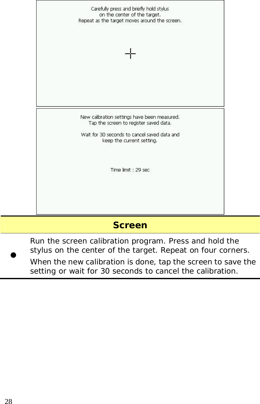  28   Screen z Run the screen calibration program. Press and hold the stylus on the center of the target. Repeat on four corners. When the new calibration is done, tap the screen to save the setting or wait for 30 seconds to cancel the calibration.  