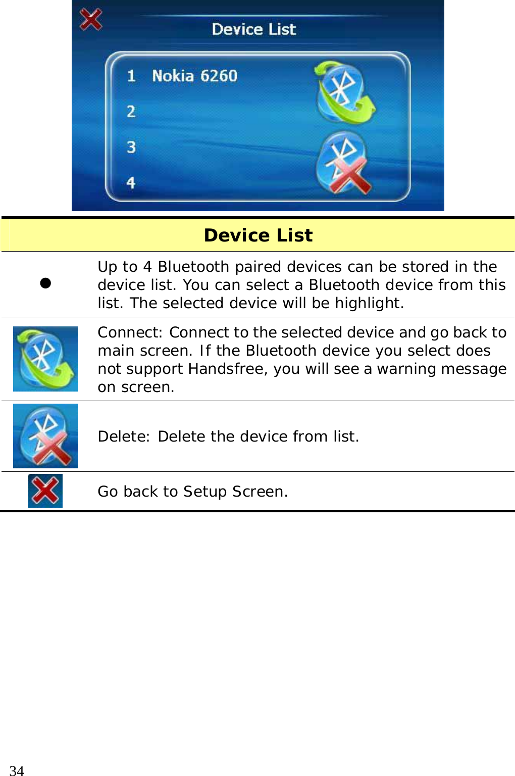  34   Device List z Up to 4 Bluetooth paired devices can be stored in the device list. You can select a Bluetooth device from this list. The selected device will be highlight.   Connect: Connect to the selected device and go back to main screen. If the Bluetooth device you select does not support Handsfree, you will see a warning message on screen.  Delete: Delete the device from list.  Go back to Setup Screen.  