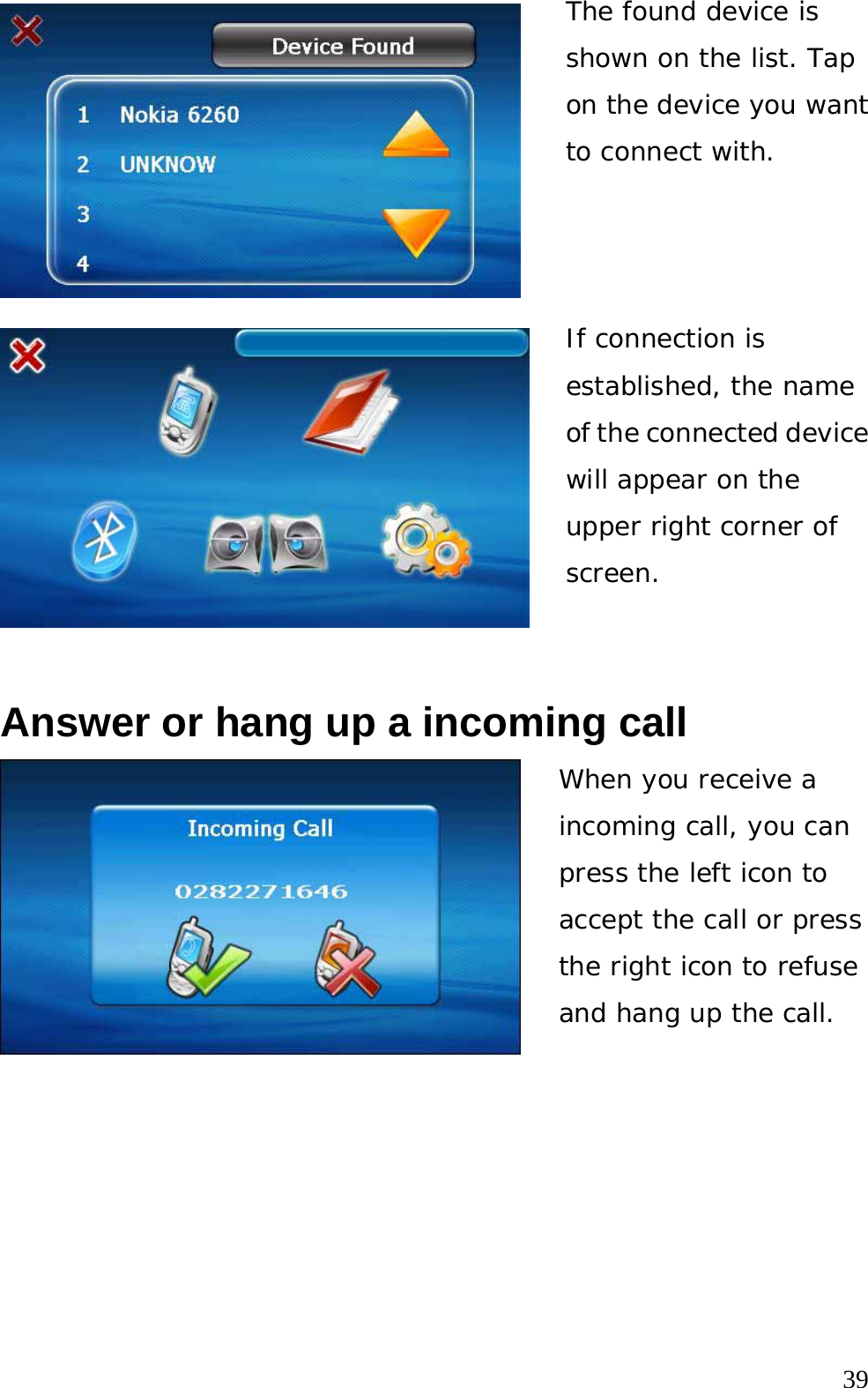  39 The found device is shown on the list. Tap on the device you want to connect with. If connection is established, the name of the connected device will appear on the upper right corner of screen.  Answer or hang up a incoming call When you receive a incoming call, you can press the left icon to accept the call or press the right icon to refuse and hang up the call.   