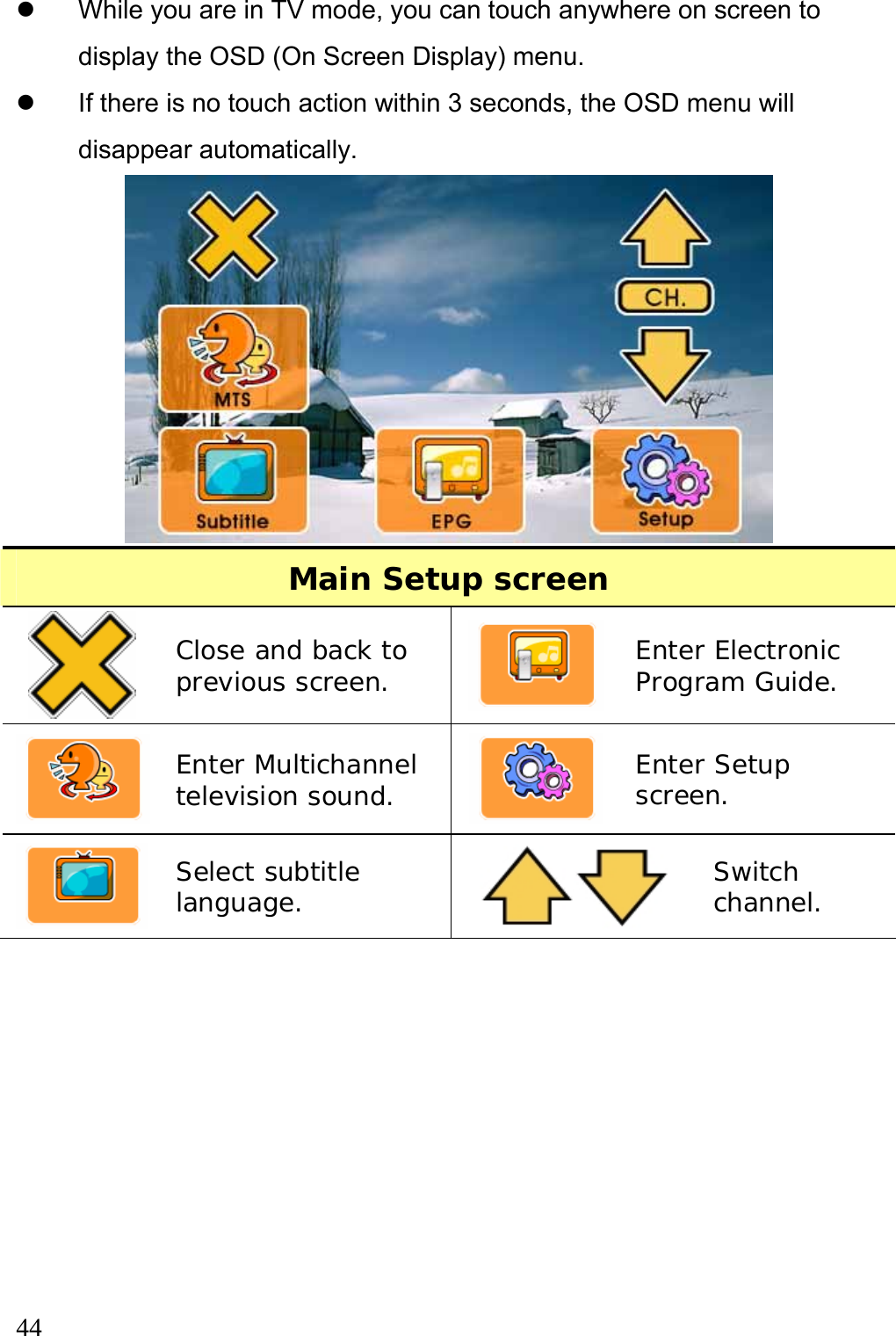  44  z  While you are in TV mode, you can touch anywhere on screen to display the OSD (On Screen Display) menu.   z  If there is no touch action within 3 seconds, the OSD menu will disappear automatically.  Main Setup screen  Close and back to previous screen.   Enter Electronic Program Guide.  Enter Multichannel television sound.   Enter Setup screen.  Select subtitle language.   Switch channel.  