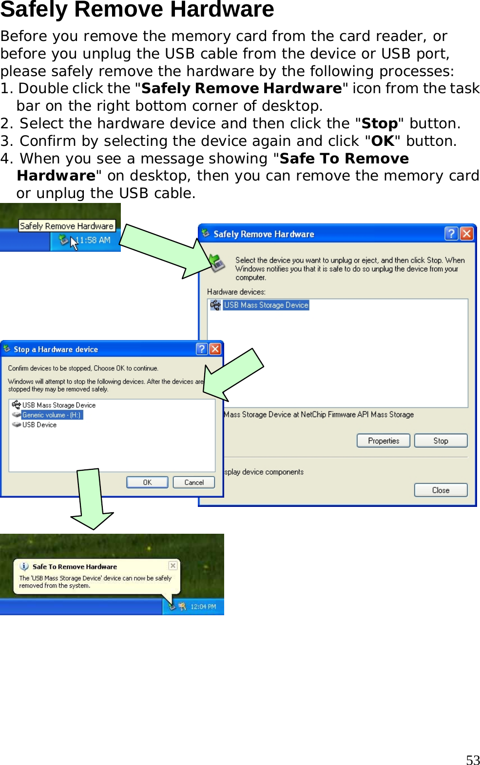  53Safely Remove Hardware Before you remove the memory card from the card reader, or before you unplug the USB cable from the device or USB port, please safely remove the hardware by the following processes: 1. Double click the &quot;Safely Remove Hardware&quot; icon from the task bar on the right bottom corner of desktop. 2. Select the hardware device and then click the &quot;Stop&quot; button. 3. Confirm by selecting the device again and click &quot;OK&quot; button. 4. When you see a message showing &quot;Safe To Remove Hardware&quot; on desktop, then you can remove the memory card or unplug the USB cable.                 