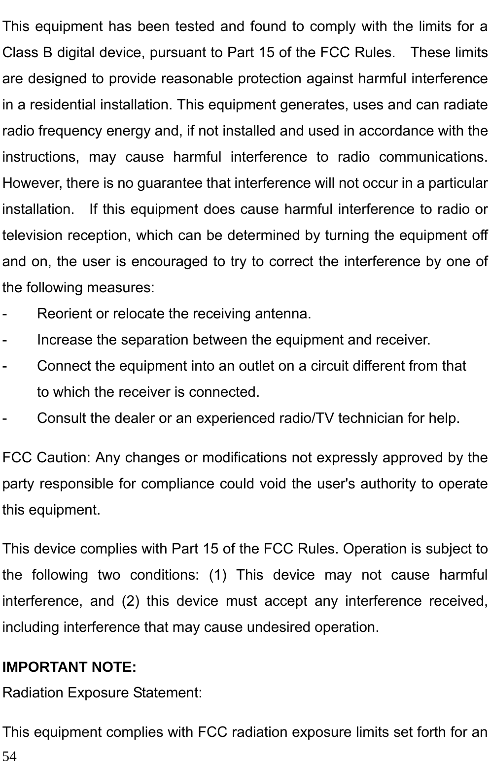  54  This equipment has been tested and found to comply with the limits for a Class B digital device, pursuant to Part 15 of the FCC Rules.    These limits are designed to provide reasonable protection against harmful interference in a residential installation. This equipment generates, uses and can radiate radio frequency energy and, if not installed and used in accordance with the instructions, may cause harmful interference to radio communications.  However, there is no guarantee that interference will not occur in a particular installation.  If this equipment does cause harmful interference to radio or television reception, which can be determined by turning the equipment off and on, the user is encouraged to try to correct the interference by one of the following measures: -  Reorient or relocate the receiving antenna. -  Increase the separation between the equipment and receiver. -  Connect the equipment into an outlet on a circuit different from that to which the receiver is connected. -  Consult the dealer or an experienced radio/TV technician for help. FCC Caution: Any changes or modifications not expressly approved by the party responsible for compliance could void the user&apos;s authority to operate this equipment. This device complies with Part 15 of the FCC Rules. Operation is subject to the following two conditions: (1) This device may not cause harmful interference, and (2) this device must accept any interference received, including interference that may cause undesired operation. IMPORTANT NOTE: Radiation Exposure Statement: This equipment complies with FCC radiation exposure limits set forth for an 