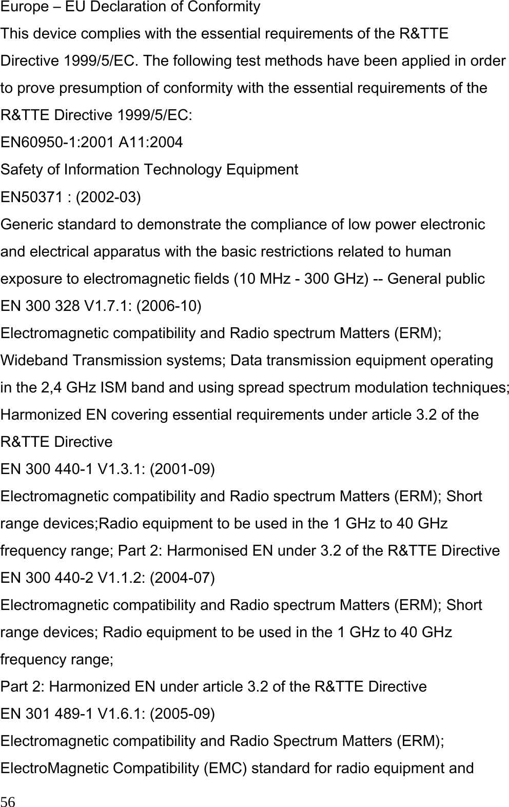  56 Europe – EU Declaration of Conformity This device complies with the essential requirements of the R&amp;TTE Directive 1999/5/EC. The following test methods have been applied in order to prove presumption of conformity with the essential requirements of the R&amp;TTE Directive 1999/5/EC: EN60950-1:2001 A11:2004 Safety of Information Technology Equipment EN50371 : (2002-03) Generic standard to demonstrate the compliance of low power electronic and electrical apparatus with the basic restrictions related to human exposure to electromagnetic fields (10 MHz - 300 GHz) -- General public EN 300 328 V1.7.1: (2006-10) Electromagnetic compatibility and Radio spectrum Matters (ERM); Wideband Transmission systems; Data transmission equipment operating in the 2,4 GHz ISM band and using spread spectrum modulation techniques; Harmonized EN covering essential requirements under article 3.2 of the R&amp;TTE Directive EN 300 440-1 V1.3.1: (2001-09) Electromagnetic compatibility and Radio spectrum Matters (ERM); Short range devices;Radio equipment to be used in the 1 GHz to 40 GHz frequency range; Part 2: Harmonised EN under 3.2 of the R&amp;TTE Directive EN 300 440-2 V1.1.2: (2004-07) Electromagnetic compatibility and Radio spectrum Matters (ERM); Short range devices; Radio equipment to be used in the 1 GHz to 40 GHz frequency range; Part 2: Harmonized EN under article 3.2 of the R&amp;TTE Directive EN 301 489-1 V1.6.1: (2005-09) Electromagnetic compatibility and Radio Spectrum Matters (ERM); ElectroMagnetic Compatibility (EMC) standard for radio equipment and 