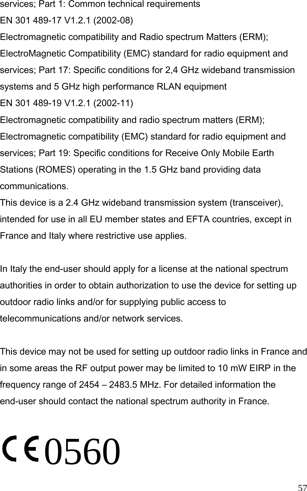  57services; Part 1: Common technical requirements EN 301 489-17 V1.2.1 (2002-08)   Electromagnetic compatibility and Radio spectrum Matters (ERM); ElectroMagnetic Compatibility (EMC) standard for radio equipment and services; Part 17: Specific conditions for 2,4 GHz wideband transmission systems and 5 GHz high performance RLAN equipment EN 301 489-19 V1.2.1 (2002-11) Electromagnetic compatibility and radio spectrum matters (ERM); Electromagnetic compatibility (EMC) standard for radio equipment and services; Part 19: Specific conditions for Receive Only Mobile Earth Stations (ROMES) operating in the 1.5 GHz band providing data communications. This device is a 2.4 GHz wideband transmission system (transceiver), intended for use in all EU member states and EFTA countries, except in France and Italy where restrictive use applies.  In Italy the end-user should apply for a license at the national spectrum authorities in order to obtain authorization to use the device for setting up outdoor radio links and/or for supplying public access to telecommunications and/or network services.  This device may not be used for setting up outdoor radio links in France and in some areas the RF output power may be limited to 10 mW EIRP in the frequency range of 2454 – 2483.5 MHz. For detailed information the end-user should contact the national spectrum authority in France.  0560 