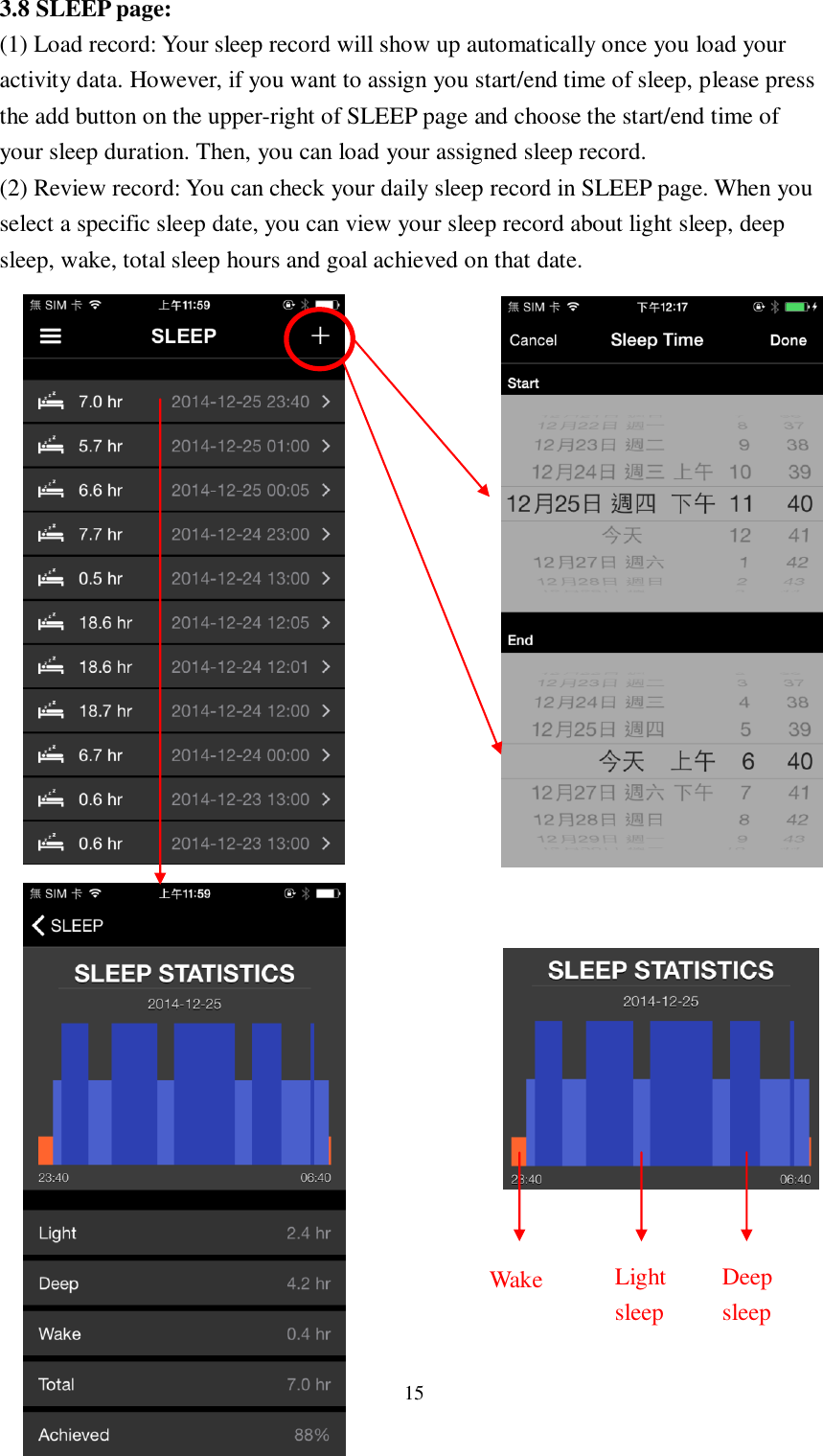 15  3.8 SLEEP page: (1) Load record: Your sleep record will show up automatically once you load your activity data. However, if you want to assign you start/end time of sleep, please press the add button on the upper-right of SLEEP page and choose the start/end time of your sleep duration. Then, you can load your assigned sleep record. (2) Review record: You can check your daily sleep record in SLEEP page. When you select a specific sleep date, you can view your sleep record about light sleep, deep sleep, wake, total sleep hours and goal achieved on that date.                               Wake  Light sleep Deep sleep 
