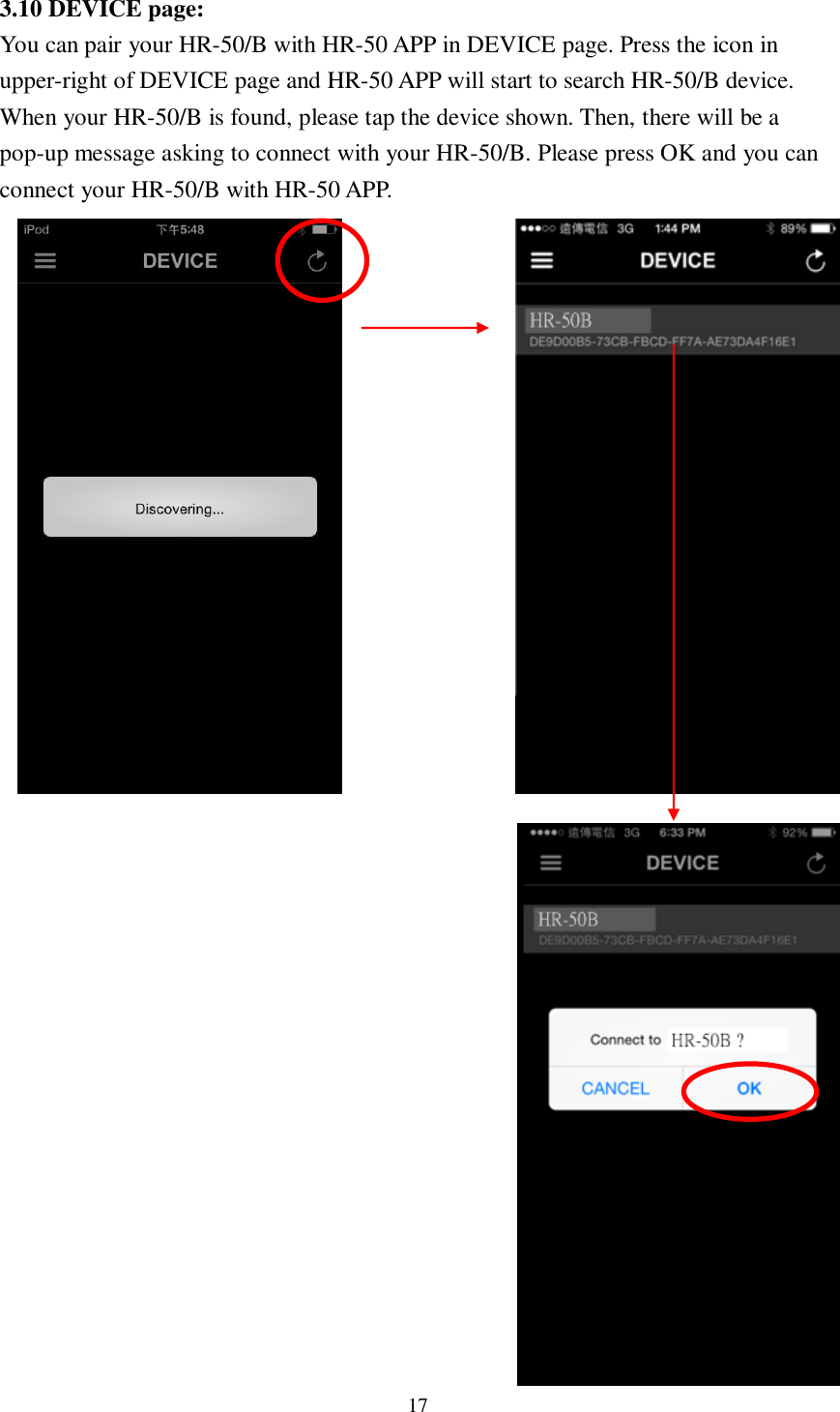 17  3.10 DEVICE page:   You can pair your HR-50/B with HR-50 APP in DEVICE page. Press the icon in upper-right of DEVICE page and HR-50 APP will start to search HR-50/B device. When your HR-50/B is found, please tap the device shown. Then, there will be a pop-up message asking to connect with your HR-50/B. Please press OK and you can connect your HR-50/B with HR-50 APP.                                 