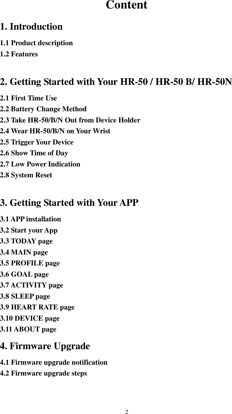 2   Content 1. Introduction 1.1 Product description 1.2 Features  2. Getting Started with Your HR-50 / HR-50 B/ HR-50N 2.1 First Time Use 2.2 Battery Change Method 2.3 Take HR-50/B/N Out from Device Holder 2.4 Wear HR-50/B/N on Your Wrist 2.5 Trigger Your Device 2.6 Show Time of Day 2.7 Low Power Indication 2.8 System Reset  3. Getting Started with Your APP 3.1 APP installation 3.2 Start your App 3.3 TODAY page 3.4 MAIN page 3.5 PROFILE page 3.6 GOAL page 3.7 ACTIVITY page 3.8 SLEEP page 3.9 HEART RATE page 3.10 DEVICE page 3.11 ABOUT page 4. Firmware Upgrade 4.1 Firmware upgrade notification 4.2 Firmware upgrade steps   
