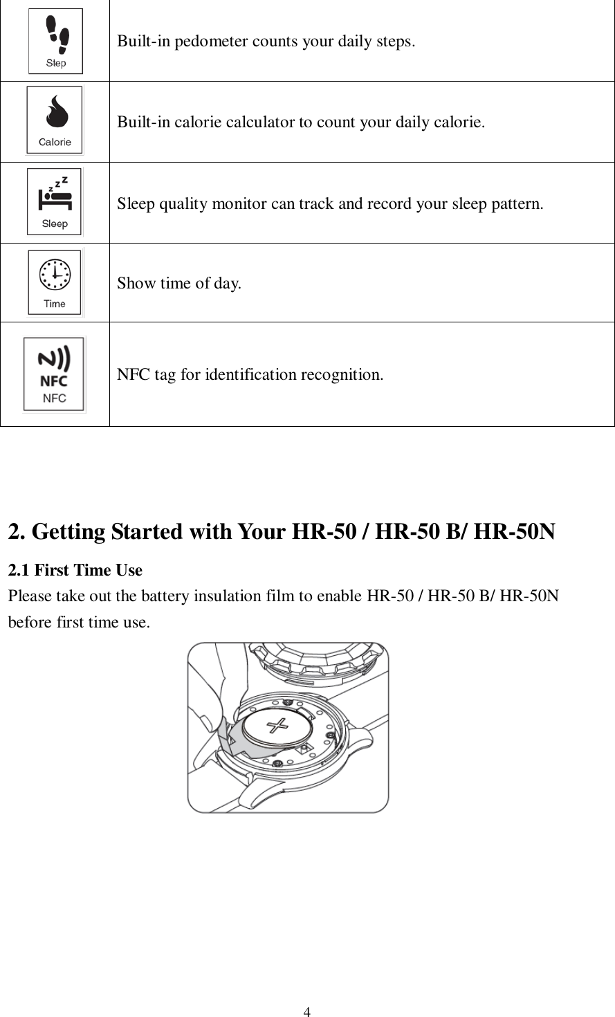 4   Built-in pedometer counts your daily steps.  Built-in calorie calculator to count your daily calorie.  Sleep quality monitor can track and record your sleep pattern.  Show time of day.  NFC tag for identification recognition.    2. Getting Started with Your HR-50 / HR-50 B/ HR-50N 2.1 First Time Use Please take out the battery insulation film to enable HR-50 / HR-50 B/ HR-50N before first time use.               