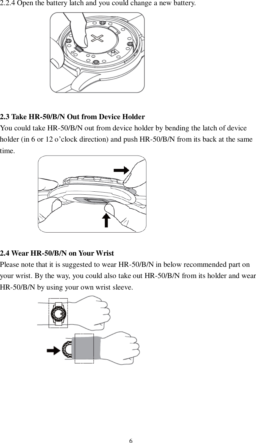 6  2.2.4 Open the battery latch and you could change a new battery.          2.3 Take HR-50/B/N Out from Device Holder You could take HR-50/B/N out from device holder by bending the latch of device holder (in 6 or 12 o’clock direction) and push HR-50/B/N from its back at the same time.         2.4 Wear HR-50/B/N on Your Wrist Please note that it is suggested to wear HR-50/B/N in below recommended part on your wrist. By the way, you could also take out HR-50/B/N from its holder and wear HR-50/B/N by using your own wrist sleeve.             