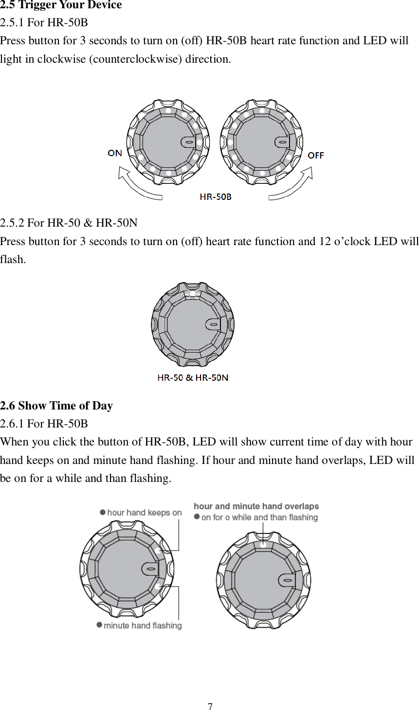 7  2.5 Trigger Your Device 2.5.1 For HR-50B Press button for 3 seconds to turn on (off) HR-50B heart rate function and LED will light in clockwise (counterclockwise) direction.         2.5.2 For HR-50 &amp; HR-50N Press button for 3 seconds to turn on (off) heart rate function and 12 o’clock LED will flash.        2.6 Show Time of Day 2.6.1 For HR-50B When you click the button of HR-50B, LED will show current time of day with hour hand keeps on and minute hand flashing. If hour and minute hand overlaps, LED will be on for a while and than flashing.            