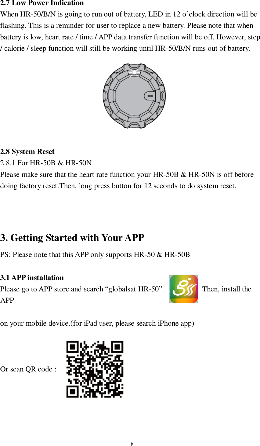 8  2.7 Low Power Indication When HR-50/B/N is going to run out of battery, LED in 12 o’clock direction will be flashing. This is a reminder for user to replace a new battery. Please note that when battery is low, heart rate / time / APP data transfer function will be off. However, step / calorie / sleep function will still be working until HR-50/B/N runs out of battery.         2.8 System Reset 2.8.1 For HR-50B &amp; HR-50N Please make sure that the heart rate function your HR-50B &amp; HR-50N is off before doing factory reset.Then, long press button for 12 sceonds to do system reset.    3. Getting Started with Your APP PS: Please note that this APP only supports HR-50 &amp; HR-50B  3.1 APP installation Please go to APP store and search “globalsat HR-50”.           Then, install the APP    on your mobile device.(for iPad user, please search iPhone app)    Or scan QR code :        