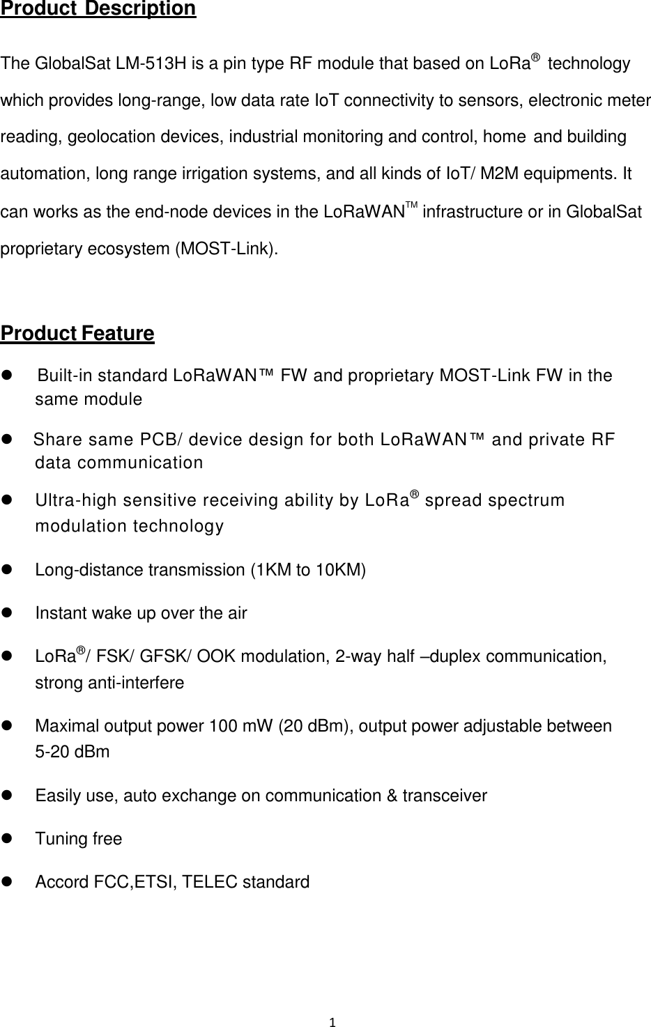 1    Product  Description   The GlobalSat LM-513H is a pin type RF module that based on LoRa®  technology which provides long-range, low data rate IoT connectivity to sensors, electronic meter reading, geolocation devices, industrial monitoring and control, home and building automation, long range irrigation systems, and all kinds of IoT/ M2M equipments. It can works as the end-node devices in the LoRaWANTM infrastructure or in GlobalSat proprietary ecosystem (MOST-Link).   Product Feature     Built-in standard LoRaWAN™ FW and proprietary MOST-Link FW in the same module    Share same PCB/ device design for both LoRaWAN™ and private RF data communication   Ultra-high sensitive receiving ability by LoRa® spread spectrum modulation technology   Long-distance transmission (1KM to 10KM)   Instant wake up over the air   LoRa®/ FSK/ GFSK/ OOK modulation, 2-way half –duplex communication, strong anti-interfere   Maximal output power 100 mW (20 dBm), output power adjustable between  5-20 dBm   Easily use, auto exchange on communication &amp; transceiver   Tuning free   Accord FCC,ETSI, TELEC standard 