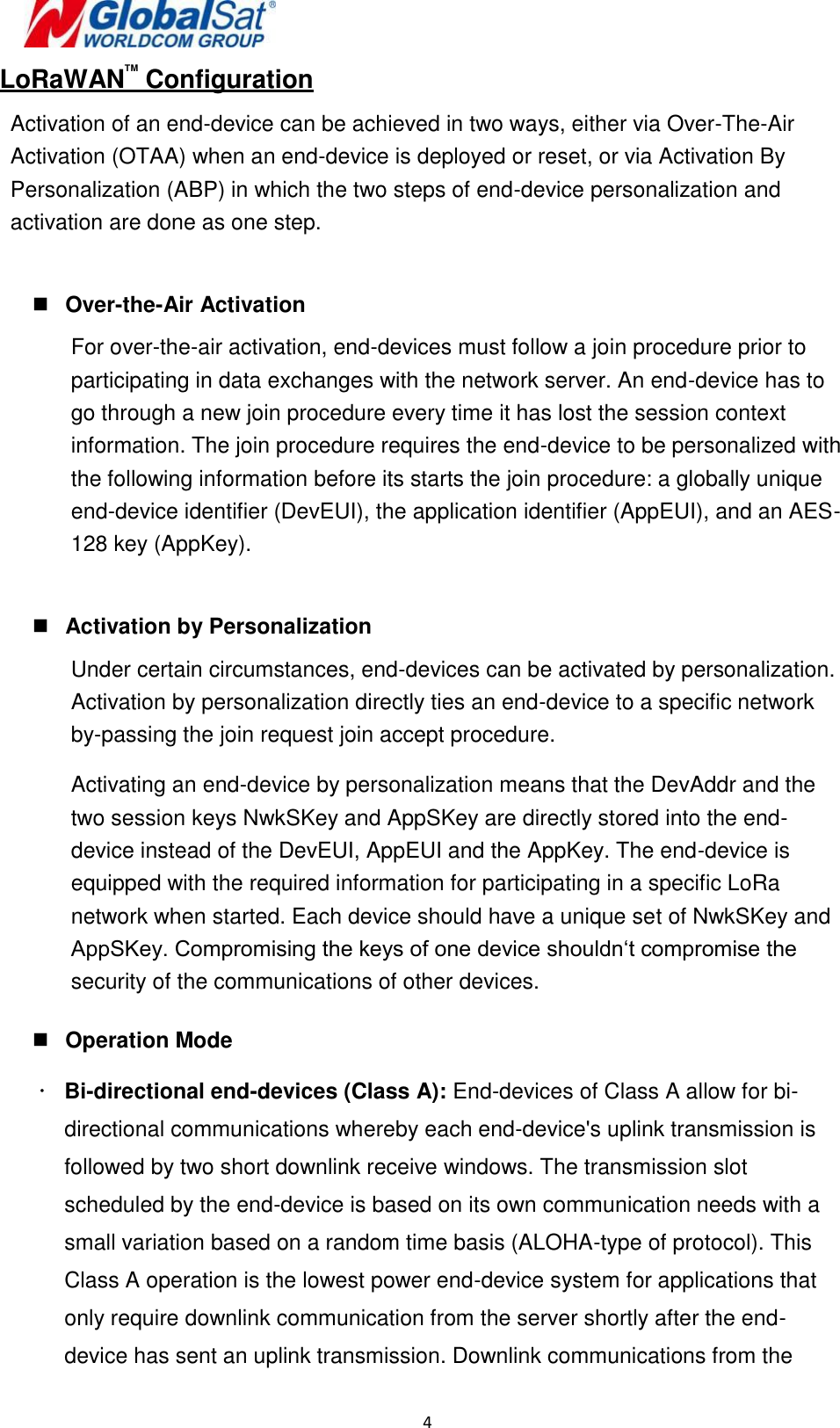  4   LoRaWANTM Configuration Activation of an end-device can be achieved in two ways, either via Over-The-Air Activation (OTAA) when an end-device is deployed or reset, or via Activation By Personalization (ABP) in which the two steps of end-device personalization and activation are done as one step.   Over-the-Air Activation For over-the-air activation, end-devices must follow a join procedure prior to participating in data exchanges with the network server. An end-device has to go through a new join procedure every time it has lost the session context information. The join procedure requires the end-device to be personalized with the following information before its starts the join procedure: a globally unique end-device identifier (DevEUI), the application identifier (AppEUI), and an AES-128 key (AppKey).   Activation by Personalization Under certain circumstances, end-devices can be activated by personalization. Activation by personalization directly ties an end-device to a specific network by-passing the join request join accept procedure. Activating an end-device by personalization means that the DevAddr and the two session keys NwkSKey and AppSKey are directly stored into the end-device instead of the DevEUI, AppEUI and the AppKey. The end-device is equipped with the required information for participating in a specific LoRa network when started. Each device should have a unique set of NwkSKey and AppSKey. Compromising the keys of one device shouldn‘t compromise the security of the communications of other devices.   Operation Mode   Bi-directional end-devices (Class A): End-devices of Class A allow for bi-directional communications whereby each end-device&apos;s uplink transmission is followed by two short downlink receive windows. The transmission slot scheduled by the end-device is based on its own communication needs with a small variation based on a random time basis (ALOHA-type of protocol). This Class A operation is the lowest power end-device system for applications that only require downlink communication from the server shortly after the end-device has sent an uplink transmission. Downlink communications from the  