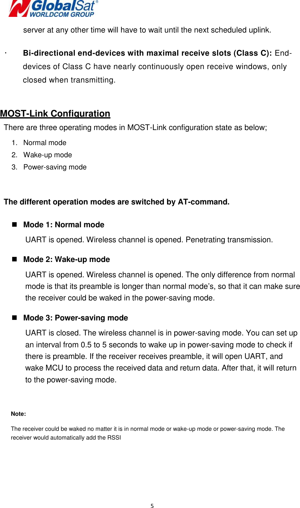  5   server at any other time will have to wait until the next scheduled uplink.   Bi-directional end-devices with maximal receive slots (Class C): End-devices of Class C have nearly continuously open receive windows, only closed when transmitting.   MOST-Link Configuration There are three operating modes in MOST-Link configuration state as below; 1.  Normal mode 2.  Wake-up mode 3.  Power-saving mode   The different operation modes are switched by AT-command.   Mode 1: Normal mode UART is opened. Wireless channel is opened. Penetrating transmission.   Mode 2: Wake-up mode UART is opened. Wireless channel is opened. The only difference from normal mode is that its preamble is longer than normal mode’s, so that it can make sure the receiver could be waked in the power-saving mode.   Mode 3: Power-saving mode UART is closed. The wireless channel is in power-saving mode. You can set up an interval from 0.5 to 5 seconds to wake up in power-saving mode to check if there is preamble. If the receiver receives preamble, it will open UART, and wake MCU to process the received data and return data. After that, it will return to the power-saving mode.  Note:  The receiver could be waked no matter it is in normal mode or wake-up mode or power-saving mode. The receiver would automatically add the RSSI     