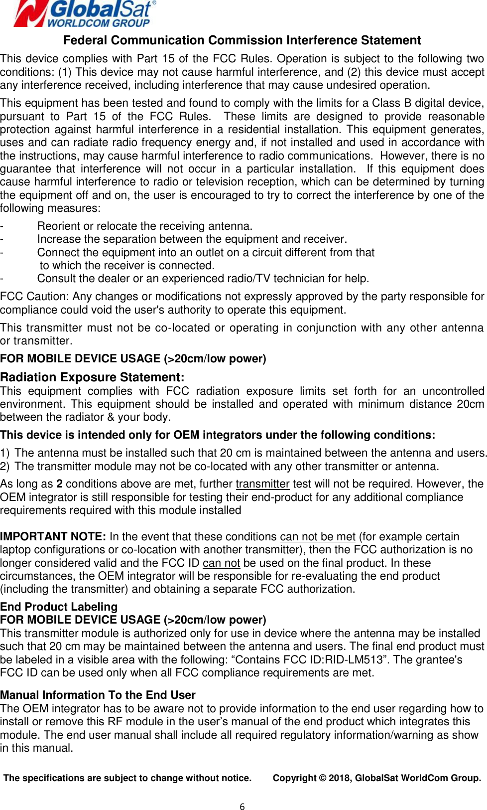  6   Federal Communication Commission Interference Statement  This device complies with Part 15 of the FCC Rules. Operation is subject to the following two conditions: (1) This device may not cause harmful interference, and (2) this device must accept any interference received, including interference that may cause undesired operation.  This equipment has been tested and found to comply with the limits for a Class B digital device, pursuant  to  Part  15  of  the  FCC  Rules.    These  limits  are  designed  to  provide  reasonable protection against harmful interference in a residential installation. This equipment generates, uses and can radiate radio frequency energy and, if not installed and used in accordance with the instructions, may cause harmful interference to radio communications.  However, there is no guarantee  that  interference  will  not  occur  in  a  particular  installation.    If  this  equipment  does cause harmful interference to radio or television reception, which can be determined by turning the equipment off and on, the user is encouraged to try to correct the interference by one of the following measures:  -  Reorient or relocate the receiving antenna. -  Increase the separation between the equipment and receiver. -  Connect the equipment into an outlet on a circuit different from that to which the receiver is connected. -  Consult the dealer or an experienced radio/TV technician for help.  FCC Caution: Any changes or modifications not expressly approved by the party responsible for compliance could void the user&apos;s authority to operate this equipment.  This transmitter must not be co-located or operating in conjunction with any other antenna or transmitter.   FOR MOBILE DEVICE USAGE (&gt;20cm/low power)  Radiation Exposure Statement: This  equipment  complies  with  FCC  radiation  exposure  limits  set  forth  for  an  uncontrolled environment. This  equipment  should  be  installed  and  operated  with  minimum  distance  20cm between the radiator &amp; your body.  This device is intended only for OEM integrators under the following conditions:  1) The antenna must be installed such that 20 cm is maintained between the antenna and users. 2) The transmitter module may not be co-located with any other transmitter or antenna.  As long as 2 conditions above are met, further transmitter test will not be required. However, the OEM integrator is still responsible for testing their end-product for any additional compliance requirements required with this module installed  IMPORTANT NOTE: In the event that these conditions can not be met (for example certain laptop configurations or co-location with another transmitter), then the FCC authorization is no longer considered valid and the FCC ID can not be used on the final product. In these circumstances, the OEM integrator will be responsible for re-evaluating the end product (including the transmitter) and obtaining a separate FCC authorization.  End Product Labeling  FOR MOBILE DEVICE USAGE (&gt;20cm/low power) This transmitter module is authorized only for use in device where the antenna may be installed such that 20 cm may be maintained between the antenna and users. The final end product must be labeled in a visible area with the following: “Contains FCC ID:RID-LM513”. The grantee&apos;s FCC ID can be used only when all FCC compliance requirements are met.   Manual Information To the End User The OEM integrator has to be aware not to provide information to the end user regarding how to install or remove this RF module in the user’s manual of the end product which integrates this module. The end user manual shall include all required regulatory information/warning as show in this manual.  The specifications are subject to change without notice.        Copyright ©  2018, GlobalSat WorldCom Group. 