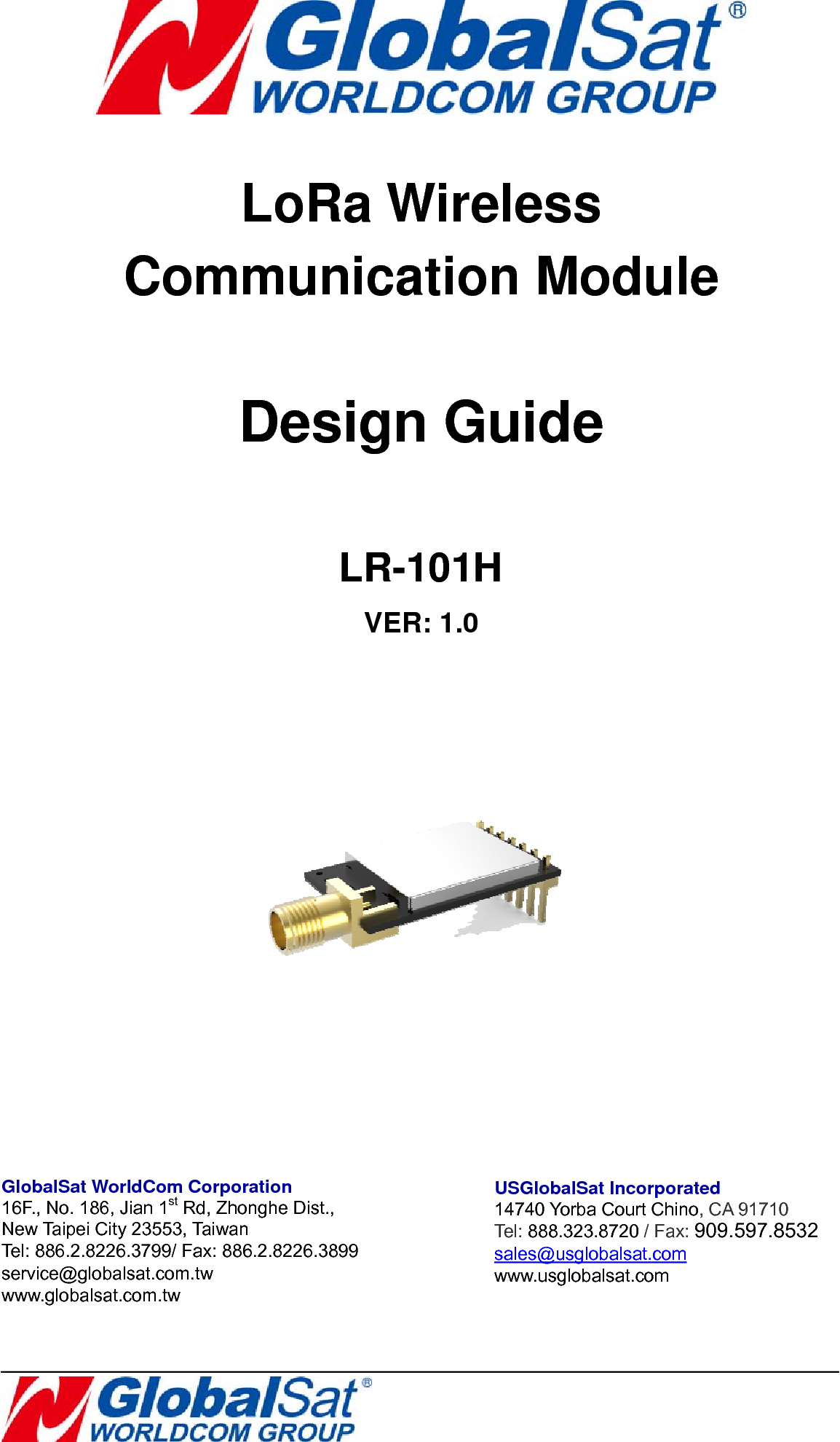       LoRa Wireless   Communication Module  Design Guide          LR-101H VER: 1.0       GlobalSat WorldCom Corporation 16F., No. 186, Jian 1st Rd, Zhonghe Dist.,   New Taipei City 23553, Ta iwan  Tel: 886.2.8226.3799/ Fax: 886.2.8226.3899 service@globalsat.com.tw www.globalsat.com.tw USGlobalSat Incorporated 14740 Yorba Court Chino, CA 91710 Tel: 888.323.8720 / Fax: 909.597.8532 sales@usglobalsat.com www.usglobalsat.com 