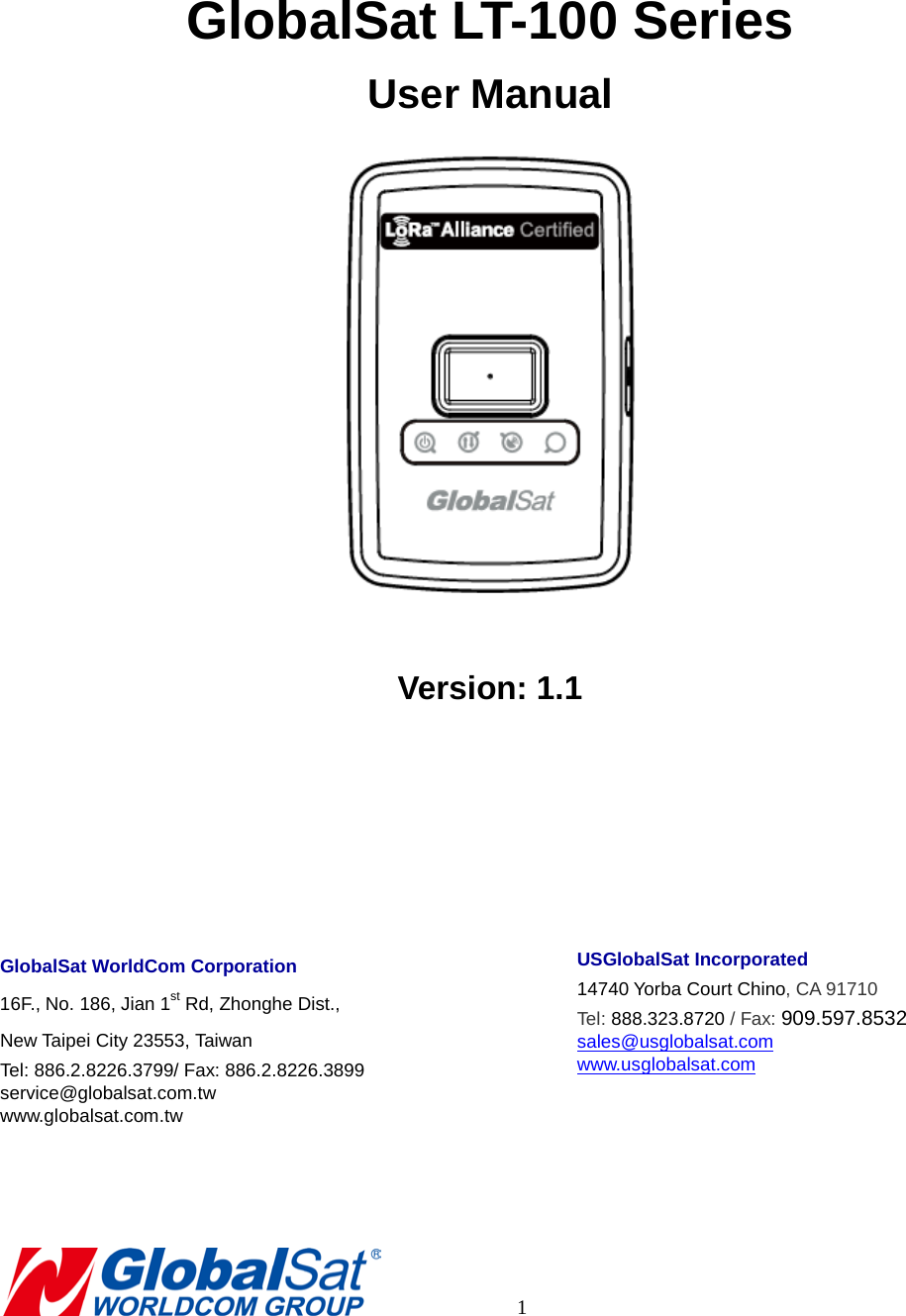    GlobalSat LT-100 Series User Manual   Version: 1.1    GlobalSat WorldCom Corporation 16F., No. 186, Jian 1st Rd, Zhonghe Dist.,   New Taipei City 23553, Taiwan   Tel: 886.2.8226.3799/ Fax: 886.2.8226.3899 service@globalsat.com.tw www.globalsat.com.tw    USGlobalSat Incorporated 14740 Yorba Court Chino, CA 91710 Tel: 888.323.8720 / Fax: 909.597.8532 sales@usglobalsat.com www.usglobalsat.com             1 