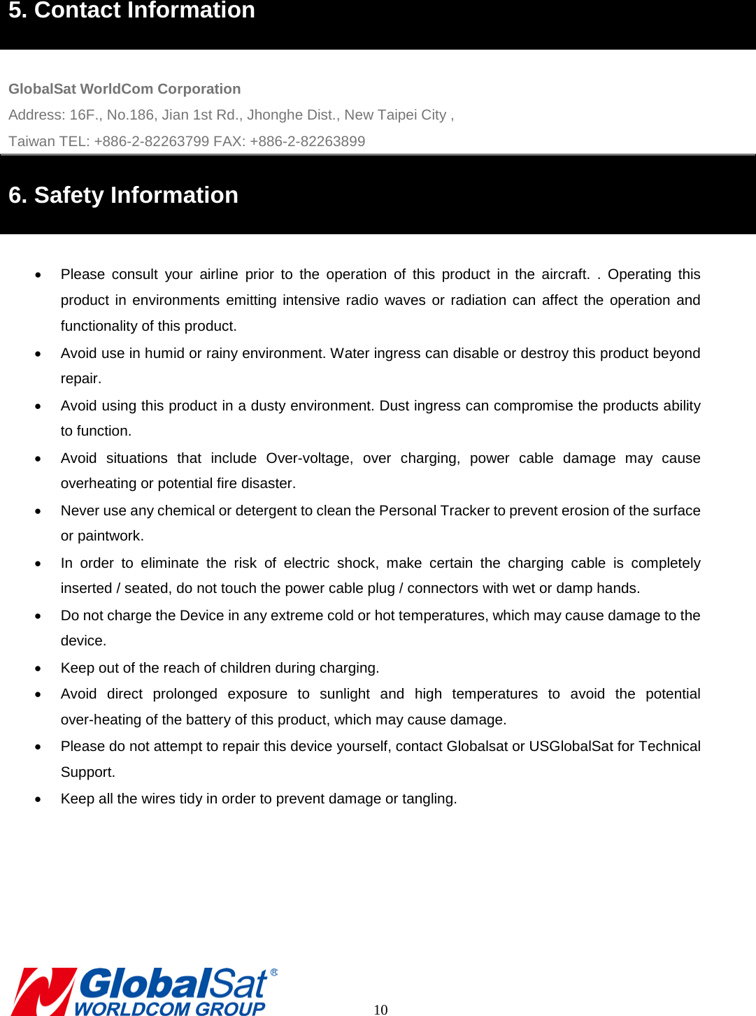 5. Contact Information  GlobalSat WorldCom Corporation Address: 16F., No.186, Jian 1st Rd., Jhonghe Dist., New Taipei City , Taiwan TEL: +886-2-82263799 FAX: +886-2-82263899 6. Safety Information  •  Please consult your airline prior to the operation of this product in the aircraft. . Operating this product in environments emitting intensive radio waves or radiation can affect the operation and functionality of this product.   • Avoid use in humid or rainy environment. Water ingress can disable or destroy this product beyond repair. • Avoid using this product in a dusty environment. Dust ingress can compromise the products ability to function. • Avoid situations that include Over-voltage,  over charging, power cable damage may cause overheating or potential fire disaster.     • Never use any chemical or detergent to clean the Personal Tracker to prevent erosion of the surface or paintwork.   • In order to eliminate the risk of electric shock, make certain the charging cable is completely inserted / seated, do not touch the power cable plug / connectors with wet or damp hands.   • Do not charge the Device in any extreme cold or hot temperatures, which may cause damage to the device. • Keep out of the reach of children during charging.   • Avoid direct prolonged exposure to sunlight and high temperatures  to avoid the potential over-heating of the battery of this product, which may cause damage.   • Please do not attempt to repair this device yourself, contact Globalsat or USGlobalSat for Technical Support. • Keep all the wires tidy in order to prevent damage or tangling.            10 