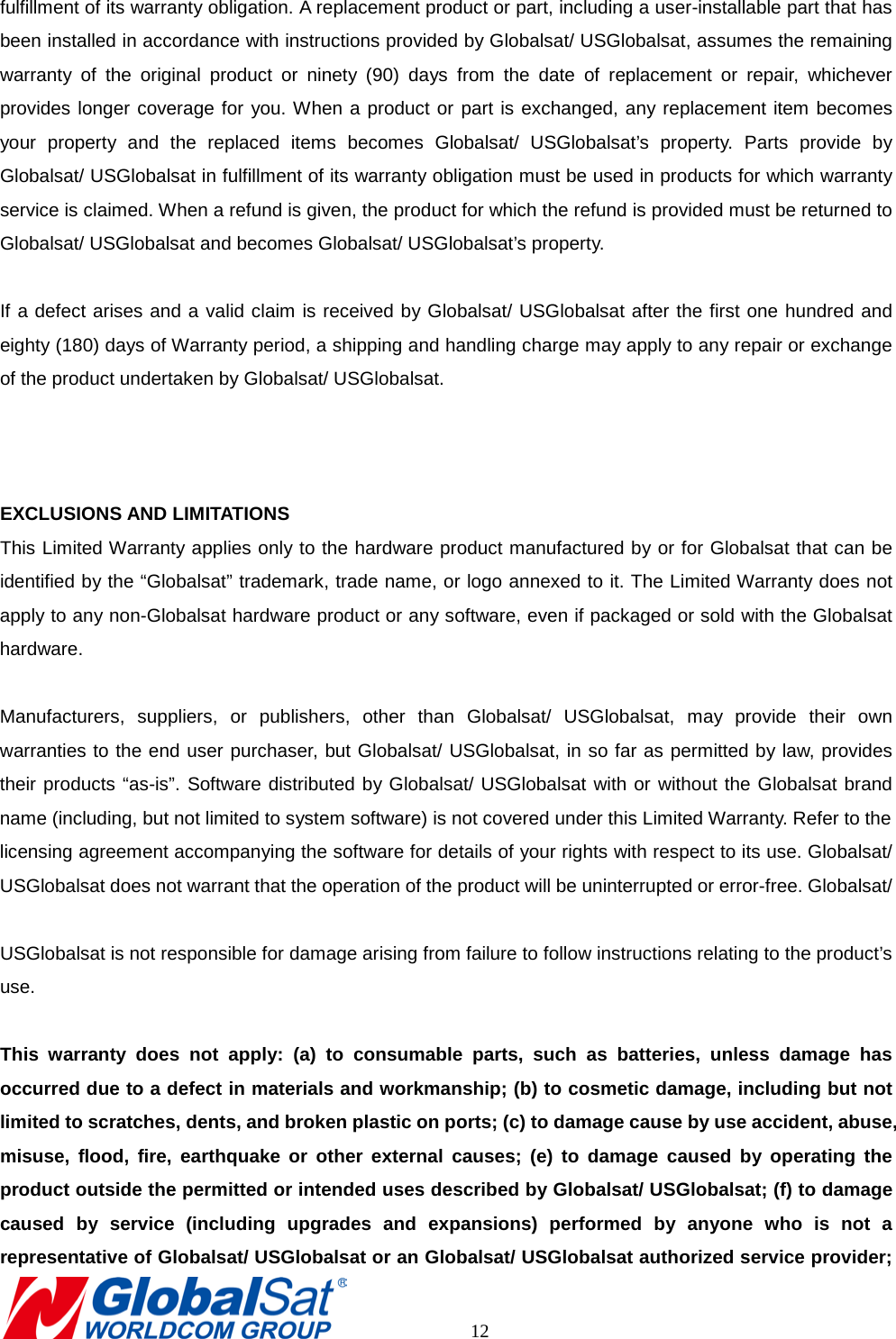 fulfillment of its warranty obligation. A replacement product or part, including a user-installable part that has been installed in accordance with instructions provided by Globalsat/ USGlobalsat, assumes the remaining warranty of the original product or ninety (90) days from the date of replacement or repair, whichever provides longer coverage for you. When a product or part is exchanged, any replacement item becomes your property and the replaced items becomes Globalsat/ USGlobalsat’s property. Parts provide by Globalsat/ USGlobalsat in fulfillment of its warranty obligation must be used in products for which warranty service is claimed. When a refund is given, the product for which the refund is provided must be returned to Globalsat/ USGlobalsat and becomes Globalsat/ USGlobalsat’s property.  If a defect arises and a valid claim is received by Globalsat/ USGlobalsat after the first one hundred and eighty (180) days of Warranty period, a shipping and handling charge may apply to any repair or exchange of the product undertaken by Globalsat/ USGlobalsat.      EXCLUSIONS AND LIMITATIONS This Limited Warranty applies only to the hardware product manufactured by or for Globalsat that can be identified by the “Globalsat” trademark, trade name, or logo annexed to it. The Limited Warranty does not apply to any non-Globalsat hardware product or any software, even if packaged or sold with the Globalsat hardware.    Manufacturers, suppliers, or publishers, other than Globalsat/ USGlobalsat, may provide their own warranties to the end user purchaser, but Globalsat/ USGlobalsat, in so far as permitted by law, provides their products “as-is”. Software distributed by Globalsat/ USGlobalsat with or without the Globalsat brand name (including, but not limited to system software) is not covered under this Limited Warranty. Refer to the   licensing agreement accompanying the software for details of your rights with respect to its use. Globalsat/ USGlobalsat does not warrant that the operation of the product will be uninterrupted or error-free. Globalsat/    USGlobalsat is not responsible for damage arising from failure to follow instructions relating to the product’s use.  This warranty does not apply: (a) to consumable parts, such as batteries, unless damage has occurred due to a defect in materials and workmanship; (b) to cosmetic damage, including but not limited to scratches, dents, and broken plastic on ports; (c) to damage cause by use accident, abuse, misuse, flood, fire, earthquake or other external causes; (e) to damage caused by operating the product outside the permitted or intended uses described by Globalsat/ USGlobalsat; (f) to damage caused by service (including upgrades and expansions) performed by anyone who is not a representative of Globalsat/ USGlobalsat or an Globalsat/ USGlobalsat authorized service provider;       12 