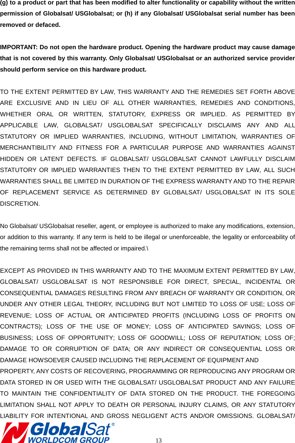 (g) to a product or part that has been modified to alter functionality or capability without the written permission of Globalsat/ USGlobalsat; or (h) if any Globalsat/ USGlobalsat serial number has been removed or defaced.  IMPORTANT: Do not open the hardware product. Opening the hardware product may cause damage that is not covered by this warranty. Only Globalsat/ USGlobalsat or an authorized service provider should perform service on this hardware product.  TO THE EXTENT PERMITTED BY LAW, THIS WARRANTY AND THE REMEDIES SET FORTH ABOVE ARE EXCLUSIVE AND IN LIEU OF ALL OTHER WARRANTIES, REMEDIES AND CONDITIONS, WHETHER ORAL OR WRITTEN, STATUTORY, EXPRESS OR IMPLIED. AS PERMITTED BY APPLICABLE LAW, GLOBALSAT/ USGLOBALSAT SPECIFICALLY DISCLAIMS ANY AND ALL STATUTORY OR IMPLIED WARRANTIES, INCLUDING, WITHOUT LIMITATION, WARRANTIES OF MERCHANTIBILITY AND FITNESS FOR A PARTICULAR PURPOSE AND WARRANTIES AGAINST HIDDEN OR LATENT DEFECTS. IF GLOBALSAT/ USGLOBALSAT CANNOT LAWFULLY DISCLAIM STATUTORY OR IMPLIED WARRANTIES THEN TO THE EXTENT PERMITTED BY LAW, ALL SUCH WARRANTIES SHALL BE LIMITED IN DURATION OF THE EXPRESS WARRANTY AND TO THE REPAIR OF REPLACEMENT SERVICE AS DETERMINED BY GLOBALSAT/ USGLOBALSAT IN ITS SOLE DISCRETION.    No Globalsat/ USGlobalsat reseller, agent, or employee is authorized to make any modifications, extension, or addition to this warranty. If any term is held to be illegal or unenforceable, the legality or enforceability of the remaining terms shall not be affected or impaired.\  EXCEPT AS PROVIDED IN THIS WARRANTY AND TO THE MAXIMUM EXTENT PERMITTED BY LAW, GLOBALSAT/ USGLOBALSAT IS NOT RESPONSIBLE FOR DIRECT, SPECIAL, INCIDENTAL OR CONSEQUENTIAL DAMAGES RESULTING FROM ANY BREACH OF WARRANTY OR CONDITION, OR UNDER ANY OTHER LEGAL THEORY, INCLUDING BUT NOT LIMITED TO LOSS OF USE; LOSS OF REVENUE; LOSS OF ACTUAL OR ANTICIPATED PROFITS (INCLUDING LOSS OF PROFITS ON CONTRACTS); LOSS OF THE USE OF MONEY; LOSS OF ANTICIPATED SAVINGS; LOSS OF BUSINESS; LOSS OF OPPORTUNITY; LOSS OF GOODWILL; LOSS OF REPUTATION; LOSS OF; DAMAGE TO OR CORRUPTION OF DATA; OR ANY INDIRECT OR CONSEQUENTIAL LOSS OR DAMAGE HOWSOEVER CAUSED INCLUDING THE REPLACEMENT OF EQUIPMENT AND   PROPERTY, ANY COSTS OF RECOVERING, PROGRAMMING OR REPRODUCING ANY PROGRAM OR DATA STORED IN OR USED WITH THE GLOBALSAT/ USGLOBALSAT PRODUCT AND ANY FAILURE TO MAINTAIN THE CONFIDENTIALITY OF DATA STORED ON THE PRODUCT. THE FOREGOING LIMITATION SHALL NOT APPLY TO DEATH OR PERSONAL INJURY CLAIMS, OR ANY STATUTORY LIABILITY  FOR INTENTIONAL AND GROSS NEGLIGENT ACTS AND/OR OMISSIONS. GLOBALSAT/       13 