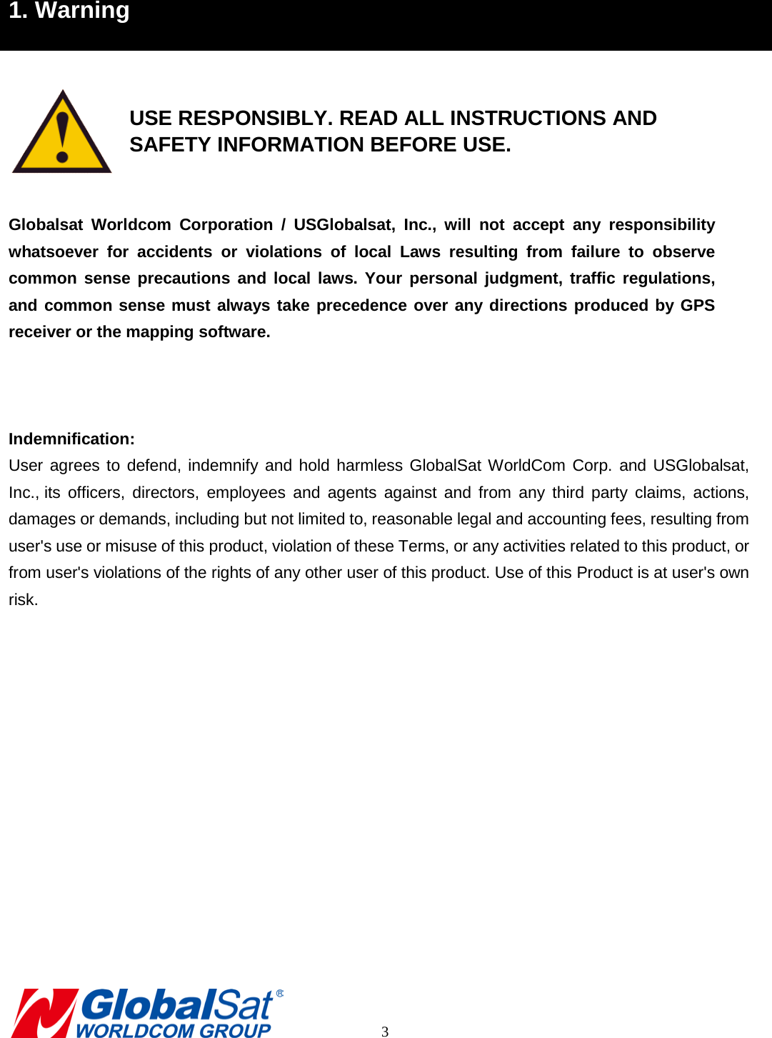 1. Warning    USE RESPONSIBLY. READ ALL INSTRUCTIONS AND    SAFETY INFORMATION BEFORE USE.  Globalsat  Worldcom Corporation / USGlobalsat, Inc.,  will not accept any responsibility whatsoever for accidents or violations of local Laws resulting from failure to observe common sense precautions and local laws. Your personal judgment, traffic regulations, and common sense must always take precedence over any directions produced by GPS receiver or the mapping software.      Indemnification: User agrees to defend, indemnify and hold harmless GlobalSat WorldCom Corp. and USGlobalsat, Inc., its officers, directors, employees and agents against and from any third party claims, actions, damages or demands, including but not limited to, reasonable legal and accounting fees, resulting from user&apos;s use or misuse of this product, violation of these Terms, or any activities related to this product, or from user&apos;s violations of the rights of any other user of this product. Use of this Product is at user&apos;s own risk.                  3 