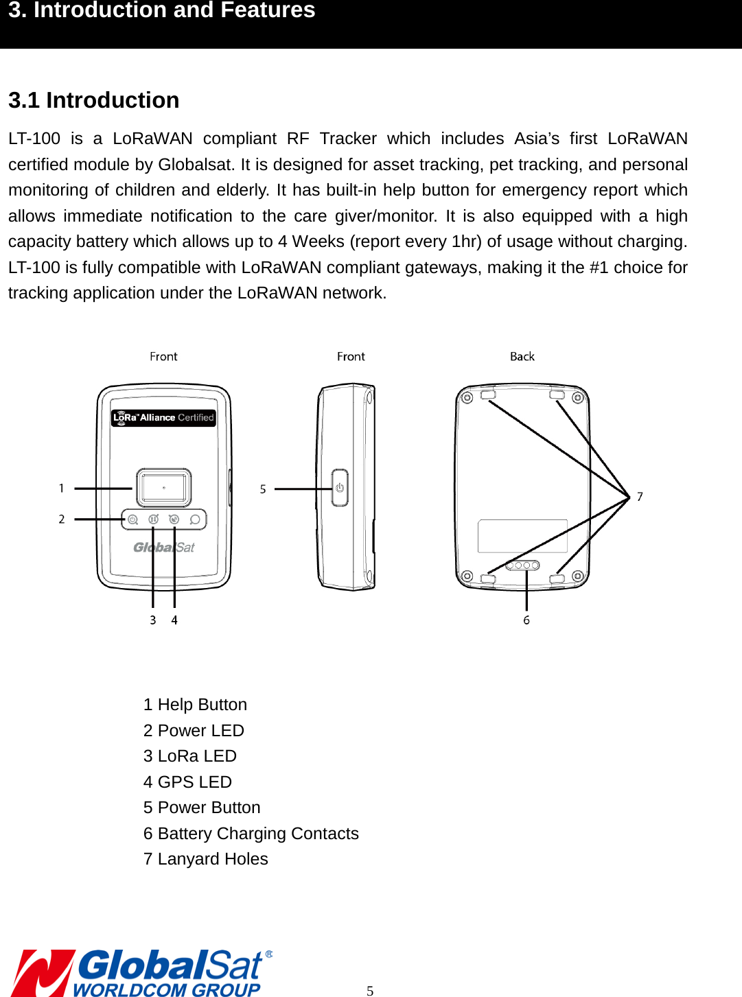 3. Introduction and Features  3.1 Introduction LT-100 is a LoRaWAN compliant RF Tracker which includes Asia’s first LoRaWAN certified module by Globalsat. It is designed for asset tracking, pet tracking, and personal monitoring of children and elderly. It has built-in help button for emergency report which allows immediate notification to the care giver/monitor. It is also equipped with a high capacity battery which allows up to 4 Weeks (report every 1hr) of usage without charging. LT-100 is fully compatible with LoRaWAN compliant gateways, making it the #1 choice for tracking application under the LoRaWAN network.   1 Help Button 2 Power LED 3 LoRa LED 4 GPS LED 5 Power Button 6 Battery Charging Contacts 7 Lanyard Holes         5 