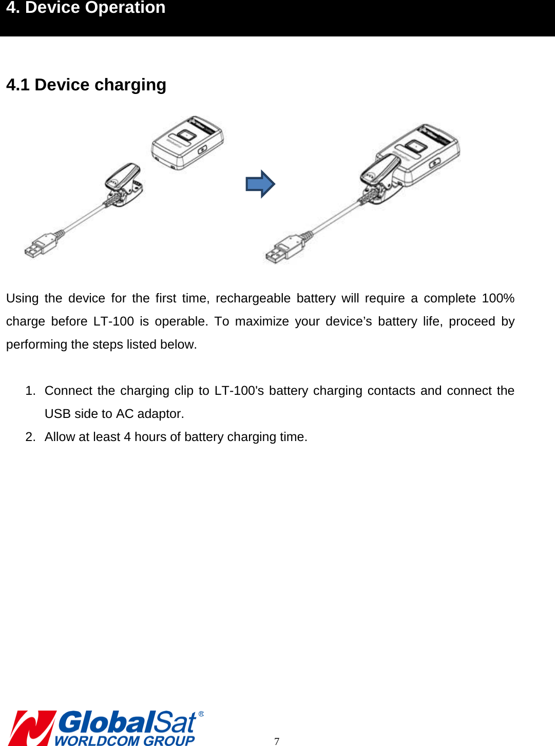 4. Device Operation  4.1 Device charging   Using the device for the first time, rechargeable battery will  require a complete 100% charge before LT-100 is operable.  To maximize your device’s battery life,  proceed by performing the steps listed below.  1. Connect the charging clip to LT-100&apos;s battery charging contacts and connect the USB side to AC adaptor. 2. Allow at least 4 hours of battery charging time.            7 