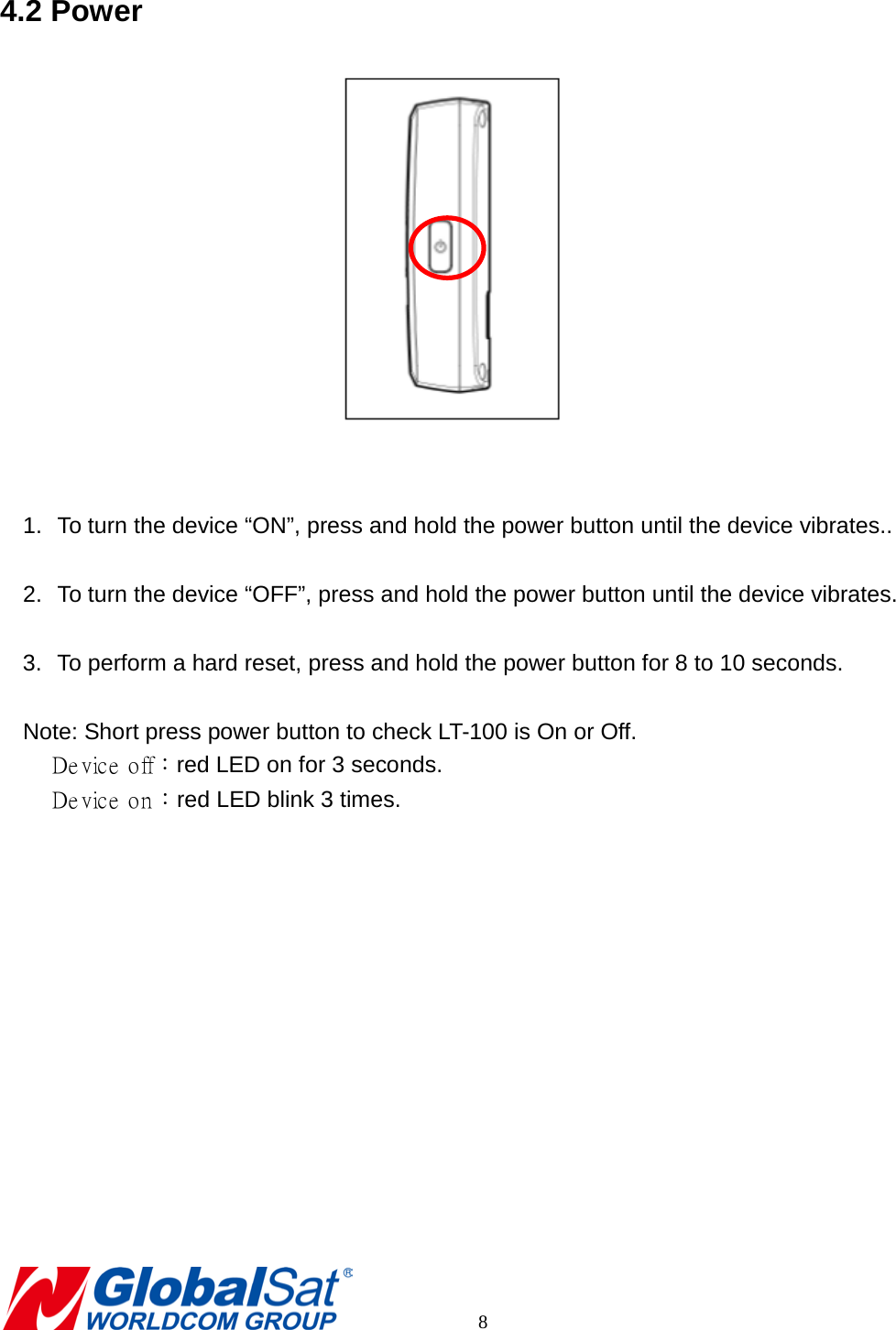 4.2 Power    1. To turn the device “ON”, press and hold the power button until the device vibrates..  2. To turn the device “OFF”, press and hold the power button until the device vibrates.  3. To perform a hard reset, press and hold the power button for 8 to 10 seconds.  Note: Short press power button to check LT-100 is On or Off.  Device off：red LED on for 3 seconds.  Device on：red LED blink 3 times.            8 