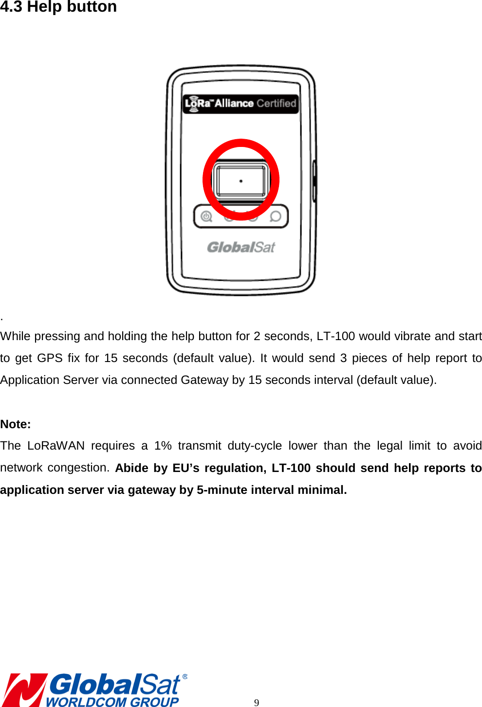 4.3 Help button   . While pressing and holding the help button for 2 seconds, LT-100 would vibrate and start to get GPS fix for 15 seconds (default value). It would send 3 pieces of help report to Application Server via connected Gateway by 15 seconds interval (default value).    Note:   The LoRaWAN requires a 1% transmit duty-cycle lower than the legal limit to avoid network congestion. Abide by EU’s regulation, LT-100 should send help reports to application server via gateway by 5-minute interval minimal.              9 