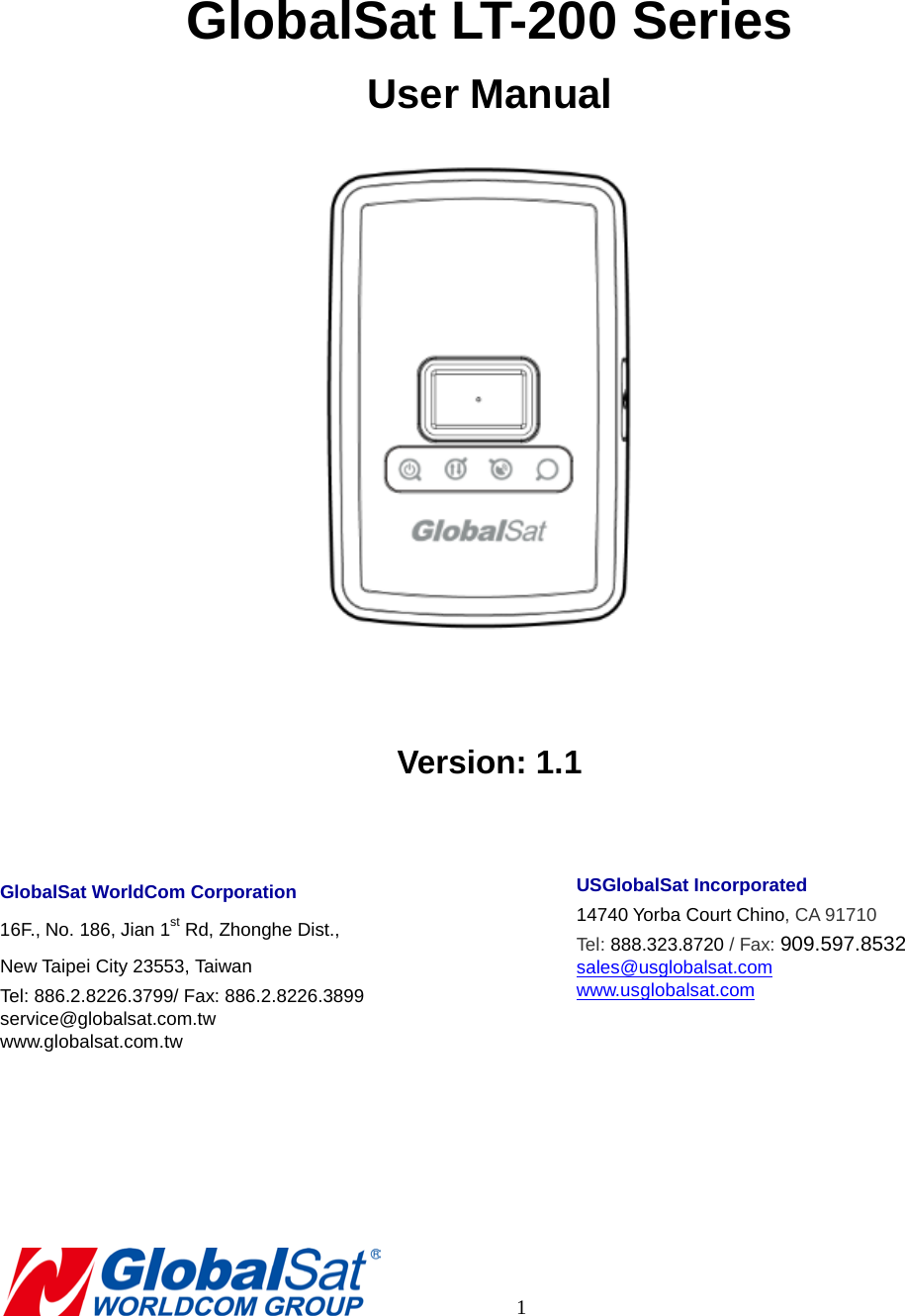    GlobalSat LT-200 Series User Manual   Version: 1.1  GlobalSat WorldCom Corporation 16F., No. 186, Jian 1st Rd, Zhonghe Dist.,   New Taipei City 23553, Taiwan   Tel: 886.2.8226.3799/ Fax: 886.2.8226.3899 service@globalsat.com.tw www.globalsat.com.tw    USGlobalSat Incorporated 14740 Yorba Court Chino, CA 91710 Tel: 888.323.8720 / Fax: 909.597.8532 sales@usglobalsat.com www.usglobalsat.com             1 