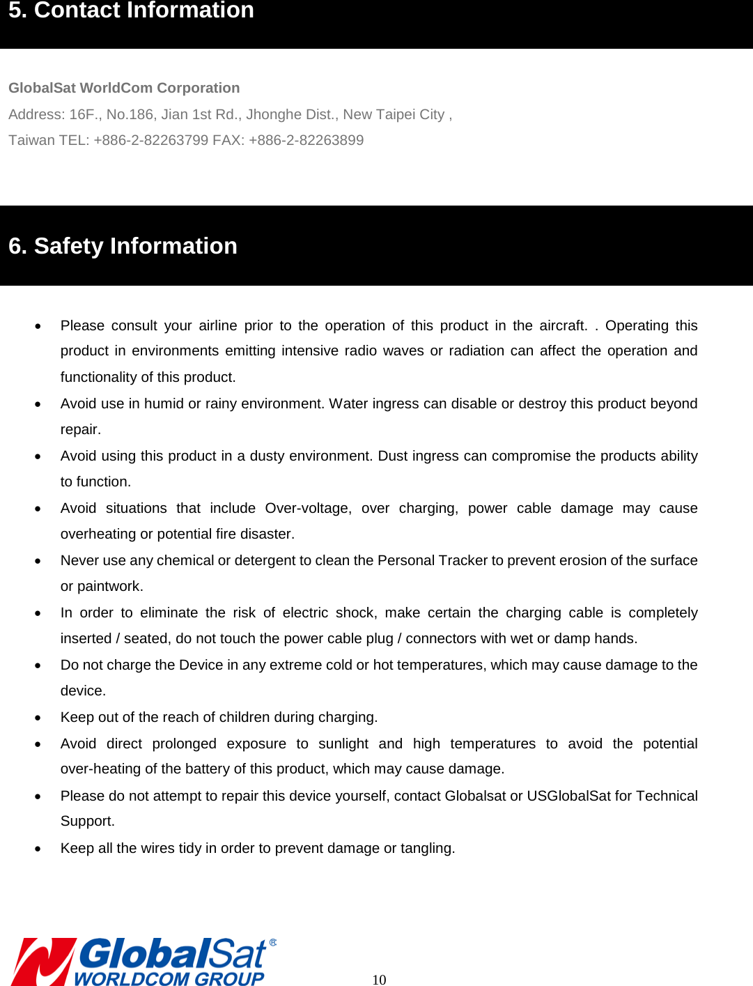  5. Contact Information  GlobalSat WorldCom Corporation Address: 16F., No.186, Jian 1st Rd., Jhonghe Dist., New Taipei City , Taiwan TEL: +886-2-82263799 FAX: +886-2-82263899   6. Safety Information  •  Please consult your airline prior to the operation of this product in the aircraft. . Operating this product in environments emitting intensive radio waves or radiation can affect the operation and functionality of this product.   • Avoid use in humid or rainy environment. Water ingress can disable or destroy this product beyond repair. • Avoid using this product in a dusty environment. Dust ingress can compromise the products ability to function. • Avoid situations that include Over-voltage,  over charging, power cable damage may cause overheating or potential fire disaster.     • Never use any chemical or detergent to clean the Personal Tracker to prevent erosion of the surface or paintwork.   • In order to eliminate the risk of electric shock, make certain the charging cable is completely inserted / seated, do not touch the power cable plug / connectors with wet or damp hands.   • Do not charge the Device in any extreme cold or hot temperatures, which may cause damage to the device. • Keep out of the reach of children during charging.   • Avoid direct prolonged exposure to sunlight and high temperatures  to avoid the potential over-heating of the battery of this product, which may cause damage.   • Please do not attempt to repair this device yourself, contact Globalsat or USGlobalSat for Technical Support. • Keep all the wires tidy in order to prevent damage or tangling.          10 