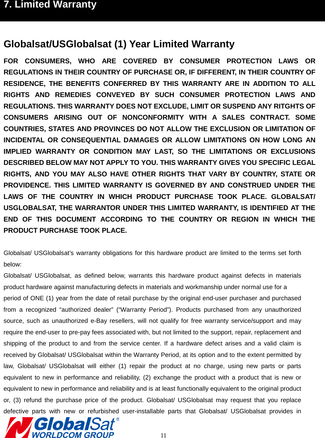 7. Limited Warranty  Globalsat/USGlobalsat (1) Year Limited Warranty FOR CONSUMERS, WHO ARE COVERED BY CONSUMER PROTECTION LAWS OR REGULATIONS IN THEIR COUNTRY OF PURCHASE OR, IF DIFFERENT, IN THEIR COUNTRY OF RESIDENCE, THE BENEFITS CONFERRED BY THIS WARRANTY ARE IN ADDITION TO ALL RIGHTS AND REMEDIES CONVEYED BY SUCH CONSUMER PROTECTION LAWS AND REGULATIONS. THIS WARRANTY DOES NOT EXCLUDE, LIMIT OR SUSPEND ANY RITGHTS OF CONSUMERS ARISING OUT OF NONCONFORMITY WITH A SALES CONTRACT. SOME COUNTRIES, STATES AND PROVINCES DO NOT ALLOW THE EXCLUSION OR LIMITATION OF INCIDENTAL OR CONSEQUENTIAL DAMAGES OR ALLOW LIMITATIONS ON HOW LONG AN IMPLIED WARRANTY OR CONDITION MAY LAST, SO THE LIMITATIONS OR EXCLUSIONS DESCRIBED BELOW MAY NOT APPLY TO YOU. THIS WARRANTY GIVES YOU SPECIFIC LEGAL RIGHTS, AND YOU MAY ALSO HAVE OTHER RIGHTS THAT VARY BY COUNTRY, STATE OR PROVIDENCE. THIS LIMITED WARRANTY IS GOVERNED BY AND CONSTRUED UNDER THE LAWS OF THE COUNTRY IN WHICH PRODUCT PURCHASE TOOK PLACE. GLOBALSAT/ USGLOBALSAT, THE WARRANTOR UNDER THIS LIMITED WARRANTY, IS IDENTIFIED AT THE END OF THIS DOCUMENT ACCORDING TO THE COUNTRY OR REGION IN WHICH THE PRODUCT PURCHASE TOOK PLACE.  Globalsat/ USGlobalsat’s warranty obligations for this hardware product are limited to the terms set forth below: Globalsat/ USGlobalsat, as defined below, warrants  this hardware product against defects in materials product hardware against manufacturing defects in materials and workmanship under normal use for a   period of ONE (1) year from the date of retail purchase by the original end-user purchaser and purchased from a recognized “authorized dealer” (“Warranty Period”). Products purchased from any unauthorized source, such as unauthorized e-Bay resellers, will not qualify for free warranty service/support and may require the end-user to pre-pay fees associated with, but not limited to the support, repair, replacement and shipping of the product to and from the service center. If a hardware defect arises and a valid claim is received by Globalsat/ USGlobalsat within the Warranty Period, at its option and to the extent permitted by law, Globalsat/ USGlobalsat will either (1) repair the product at no charge, using new parts or parts equivalent to new in performance and reliability, (2) exchange the product with a product that is new or equivalent to new in performance and reliability and is at least functionally equivalent to the original product or, (3) refund the purchase price of the product. Globalsat/ USGlobalsat may request that you replace defective parts with new or refurbished user-installable parts that Globalsat/ USGlobalsat provides in       11 