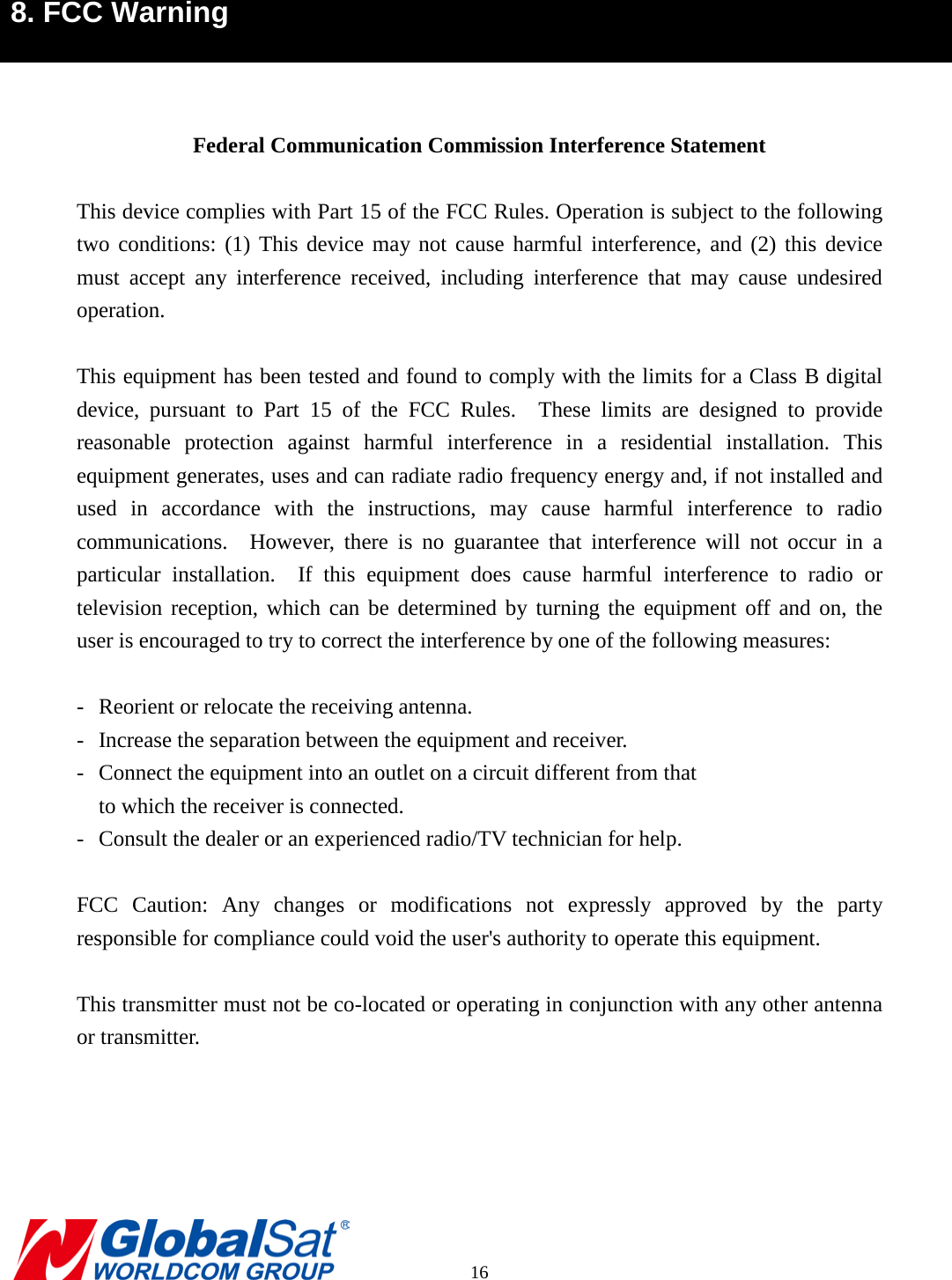 8. FCC Warning     Federal Communication Commission Interference Statement  This device complies with Part 15 of the FCC Rules. Operation is subject to the following two conditions: (1) This device may not cause harmful interference, and (2) this device must accept any interference received, including interference that may cause undesired operation.  This equipment has been tested and found to comply with the limits for a Class B digital device, pursuant to Part 15 of the FCC Rules.  These limits are designed to provide reasonable protection against harmful interference in a residential installation. This equipment generates, uses and can radiate radio frequency energy and, if not installed and used in accordance with the instructions, may cause harmful interference to radio communications.  However, there is no guarantee that interference will not occur in a particular installation.  If this equipment does cause harmful interference to radio or television reception, which can be determined by turning the equipment off and on, the user is encouraged to try to correct the interference by one of the following measures:  -  Reorient or relocate the receiving antenna. -  Increase the separation between the equipment and receiver. -  Connect the equipment into an outlet on a circuit different from that to which the receiver is connected. -  Consult the dealer or an experienced radio/TV technician for help.  FCC Caution: Any changes or modifications not expressly approved by the party responsible for compliance could void the user&apos;s authority to operate this equipment.  This transmitter must not be co-located or operating in conjunction with any other antenna or transmitter.        16 