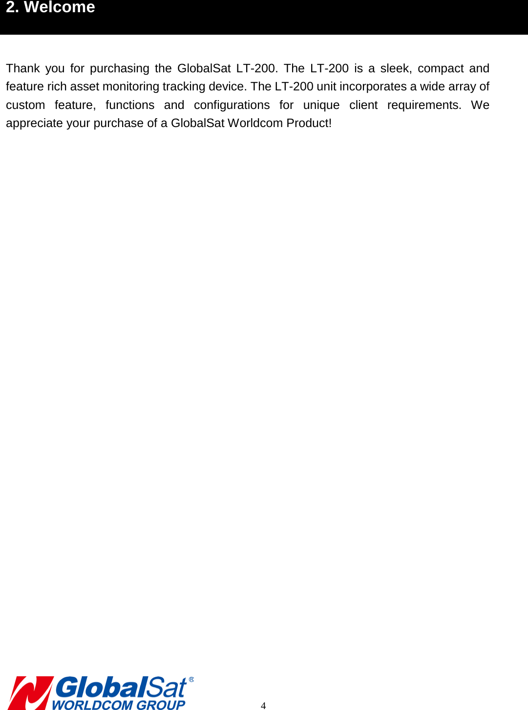 2. Welcome  Thank you for purchasing the GlobalSat  LT-200.  The LT-200 is a sleek, compact and feature rich asset monitoring tracking device. The LT-200 unit incorporates a wide array of custom  feature, functions and configurations for unique client requirements.  We appreciate your purchase of a GlobalSat Worldcom Product!              4 