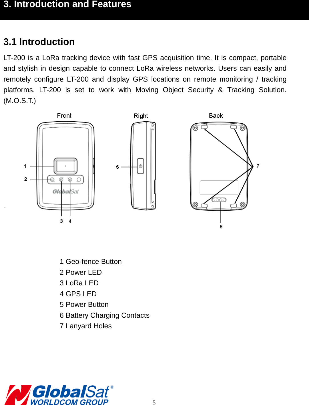  3. Introduction and Features  3.1 Introduction LT-200 is a LoRa tracking device with fast GPS acquisition time. It is compact, portable and stylish in design capable to connect LoRa wireless networks. Users can easily and remotely  configure LT-200  and  display GPS locations on  remote monitoring / tracking platforms.  LT-200 is set to work with Moving Object Security &amp; Tracking Solution. (M.O.S.T.)   1 Geo-fence Button 2 Power LED 3 LoRa LED 4 GPS LED 5 Power Button 6 Battery Charging Contacts 7 Lanyard Holes            5 