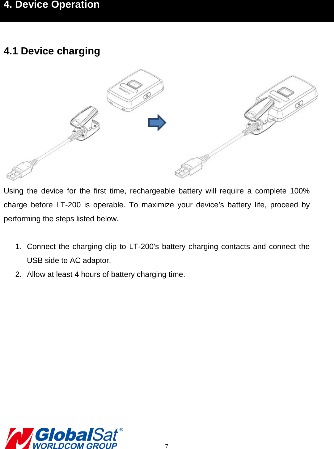 4. Device Operation  4.1 Device charging  Using the device for the first time, rechargeable battery will  require a complete 100% charge before LT-200 is operable.  To maximize your device’s battery life,  proceed by performing the steps listed below.  1. Connect the charging clip to LT-200&apos;s battery charging contacts and connect the USB side to AC adaptor. 2. Allow at least 4 hours of battery charging time.            7 