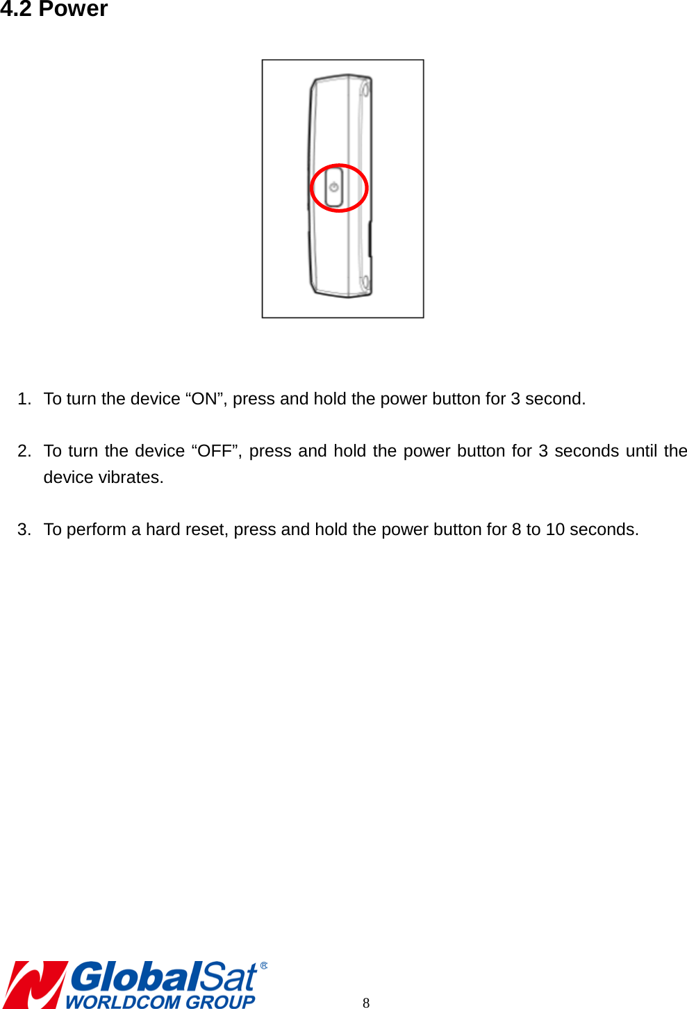 4.2 Power    1. To turn the device “ON”, press and hold the power button for 3 second.  2. To turn the device “OFF”, press and hold the power button for 3 seconds until the device vibrates.  3. To perform a hard reset, press and hold the power button for 8 to 10 seconds.           8 