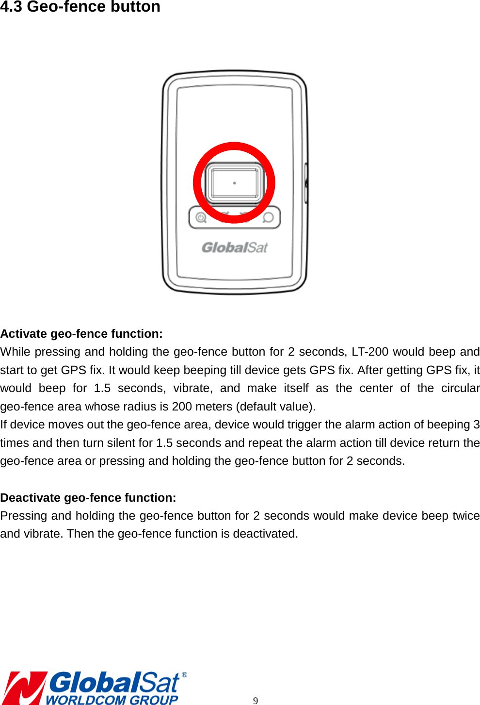 4.3 Geo-fence button   Activate geo-fence function: While pressing and holding the geo-fence button for 2 seconds, LT-200 would beep and start to get GPS fix. It would keep beeping till device gets GPS fix. After getting GPS fix, it would beep for 1.5 seconds, vibrate, and make itself as the center of the circular geo-fence area whose radius is 200 meters (default value). If device moves out the geo-fence area, device would trigger the alarm action of beeping 3 times and then turn silent for 1.5 seconds and repeat the alarm action till device return the geo-fence area or pressing and holding the geo-fence button for 2 seconds.    Deactivate geo-fence function: Pressing and holding the geo-fence button for 2 seconds would make device beep twice and vibrate. Then the geo-fence function is deactivated.           9 