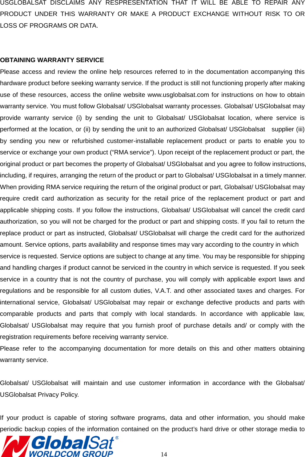 USGLOBALSAT DISCLAIMS ANY RESPRESENTATION THAT IT WILL BE ABLE TO REPAIR ANY PRODUCT UNDER THIS WARRANTY OR MAKE A PRODUCT EXCHANGE WITHOUT RISK TO OR LOSS OF PROGRAMS OR DATA.   OBTAINING WARRANTY SERVICE Please access and review the online help resources referred to in the documentation accompanying this hardware product before seeking warranty service. If the product is still not functioning properly after making use of these resources, access the online website www.usglobalsat.com for instructions on how to obtain warranty service. You must follow Globalsat/ USGlobalsat warranty processes. Globalsat/ USGlobalsat may provide warranty service (i) by sending the unit to Globalsat/ USGlobalsat location, where service is performed at the location, or (ii) by sending the unit to an authorized Globalsat/ USGlobalsat    supplier (iii) by sending you new or refurbished customer-installable replacement product or parts to enable you to service or exchange your own product (“RMA service”). Upon receipt of the replacement product or part, the original product or part becomes the property of Globalsat/ USGlobalsat and you agree to follow instructions, including, if requires, arranging the return of the product or part to Globalsat/ USGlobalsat in a timely manner. When providing RMA service requiring the return of the original product or part, Globalsat/ USGlobalsat may require credit card authorization as security for the retail price of the replacement product or part and applicable shipping costs. If you follow the instructions, Globalsat/ USGlobalsat will cancel the credit card authorization, so you will not be charged for the product or part and shipping costs. If you fail to return the replace product or part as instructed, Globalsat/ USGlobalsat will charge the credit card for the authorized amount. Service options, parts availability and response times may vary according to the country in which   service is requested. Service options are subject to change at any time. You may be responsible for shipping and handling charges if product cannot be serviced in the country in which service is requested. If you seek service in a country that is not the country of purchase, you will comply with applicable export laws and regulations and be responsible for all custom duties, V.A.T. and other associated taxes and charges. For international service, Globalsat/ USGlobalsat may repair or exchange defective products and parts with comparable products and parts that comply with local standards. In accordance with applicable law, Globalsat/ USGlobalsat may require that you furnish proof of purchase details and/ or comply with the registration requirements before receiving warranty service.   Please refer to the accompanying documentation for more details on this and other matters obtaining warranty service.    Globalsat/ USGlobalsat will maintain and use customer information in accordance with the Globalsat/ USGlobalsat Privacy Policy.    If your product is capable of storing software programs, data and other information, you should make periodic backup copies of the information contained on the product’s hard drive or other storage media to       14 