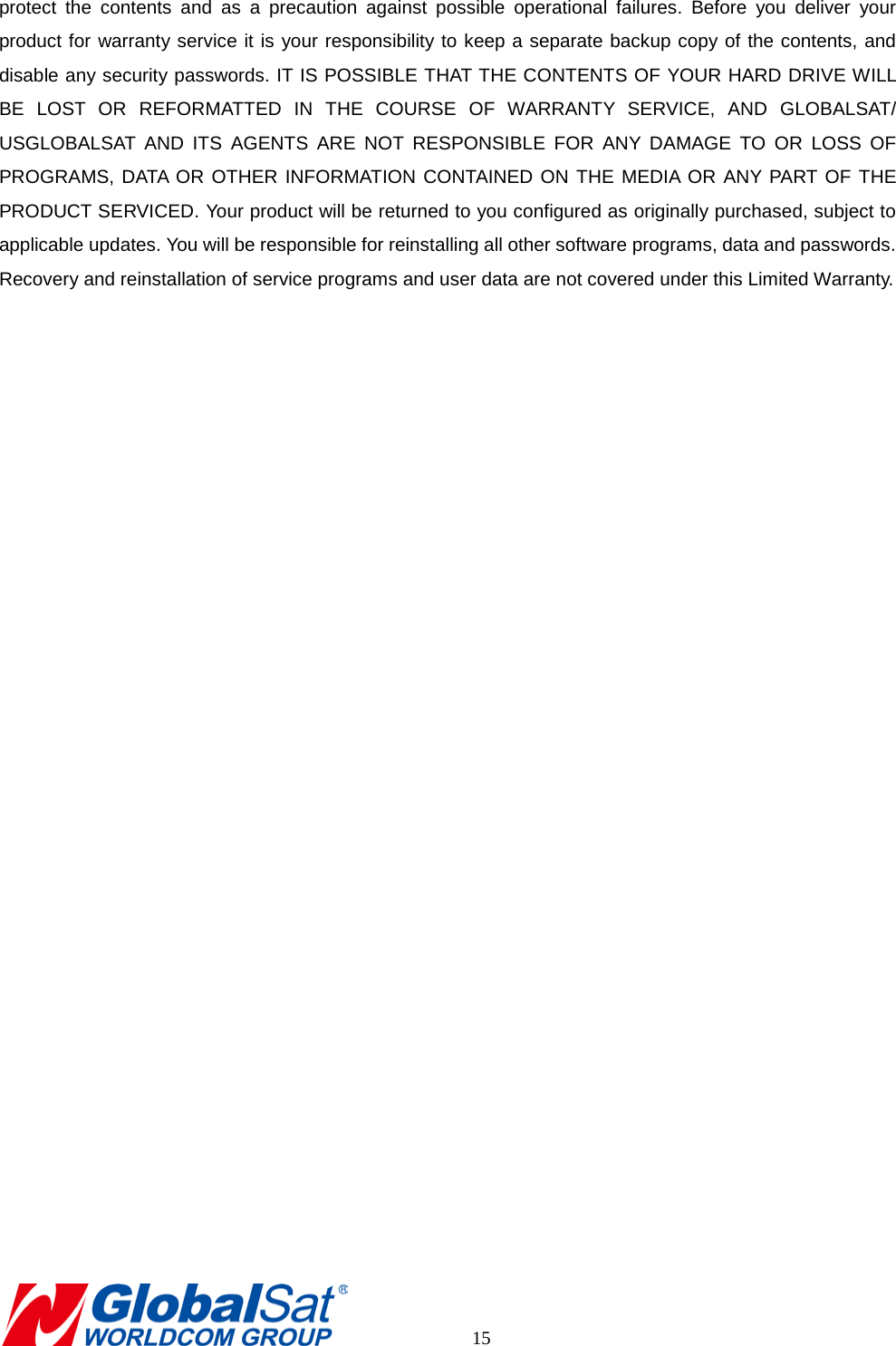 protect the contents and as a precaution against possible operational failures. Before you deliver your product for warranty service it is your responsibility to keep a separate backup copy of the contents, and disable any security passwords. IT IS POSSIBLE THAT THE CONTENTS OF YOUR HARD DRIVE WILL BE LOST OR REFORMATTED IN THE COURSE OF WARRANTY SERVICE, AND GLOBALSAT/ USGLOBALSAT AND ITS AGENTS ARE NOT RESPONSIBLE FOR ANY DAMAGE TO OR LOSS OF PROGRAMS, DATA OR OTHER INFORMATION CONTAINED ON THE MEDIA OR ANY PART OF THE PRODUCT SERVICED. Your product will be returned to you configured as originally purchased, subject to applicable updates. You will be responsible for reinstalling all other software programs, data and passwords. Recovery and reinstallation of service programs and user data are not covered under this Limited Warranty.            15 