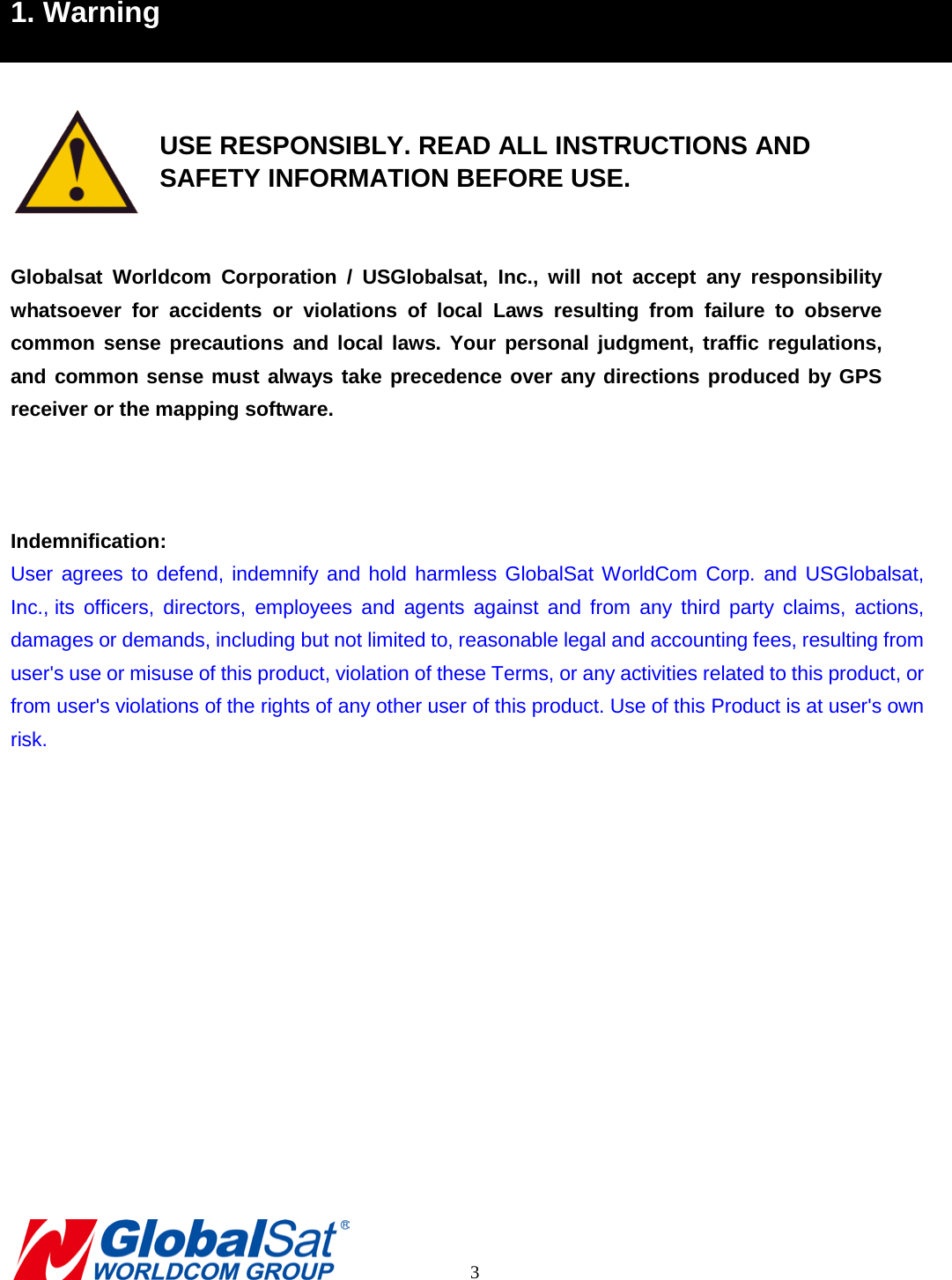 1. Warning    USE RESPONSIBLY. READ ALL INSTRUCTIONS AND    SAFETY INFORMATION BEFORE USE.  Globalsat Worldcom Corporation / USGlobalsat, Inc.,  will not accept any responsibility whatsoever for accidents or violations of local Laws resulting from failure to observe common sense precautions and local laws. Your personal judgment, traffic regulations, and common sense must always take precedence over any directions produced by GPS receiver or the mapping software.      Indemnification: User agrees to defend, indemnify and hold harmless GlobalSat WorldCom Corp. and USGlobalsat, Inc., its officers, directors, employees and agents against and from any third party claims, actions, damages or demands, including but not limited to, reasonable legal and accounting fees, resulting from user&apos;s use or misuse of this product, violation of these Terms, or any activities related to this product, or from user&apos;s violations of the rights of any other user of this product. Use of this Product is at user&apos;s own risk.                  3 