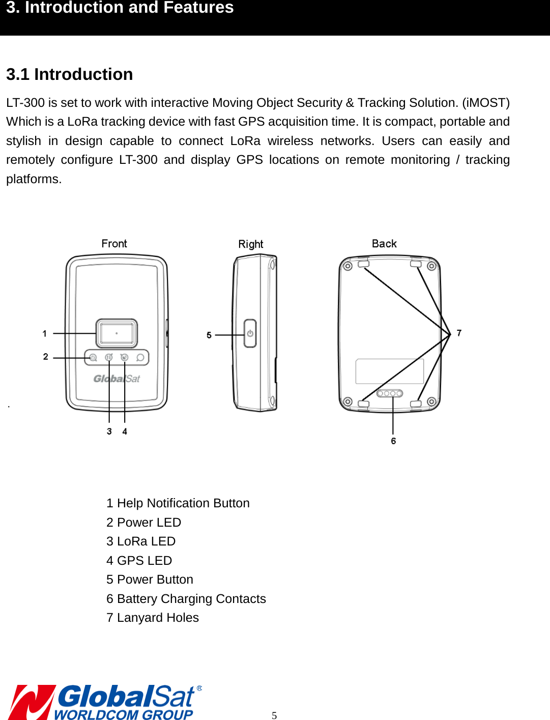  3. Introduction and Features  3.1 Introduction LT-300 is set to work with interactive Moving Object Security &amp; Tracking Solution. (iMOST) Which is a LoRa tracking device with fast GPS acquisition time. It is compact, portable and stylish in design capable to connect LoRa  wireless networks.  Users  can easily and remotely  configure LT-300  and display GPS locations on remote monitoring / tracking platforms.       1 Help Notification Button 2 Power LED 3 LoRa LED 4 GPS LED 5 Power Button 6 Battery Charging Contacts 7 Lanyard Holes          5 