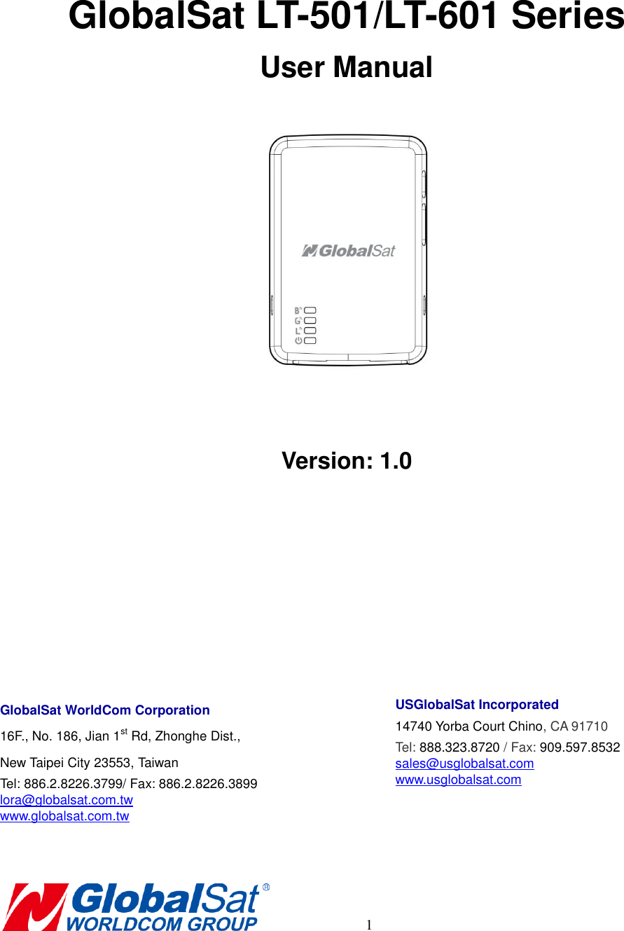       1    GlobalSat LT-501/LT-601 Series User Manual   Version: 1.0     GlobalSat WorldCom Corporation 16F., No. 186, Jian 1st Rd, Zhonghe Dist.,   New Taipei City 23553, Taiwan   Tel: 886.2.8226.3799/ Fax: 886.2.8226.3899 lora@globalsat.com.tw www.globalsat.com.tw     USGlobalSat Incorporated 14740 Yorba Court Chino, CA 91710 Tel: 888.323.8720 / Fax: 909.597.8532 sales@usglobalsat.com www.usglobalsat.com    