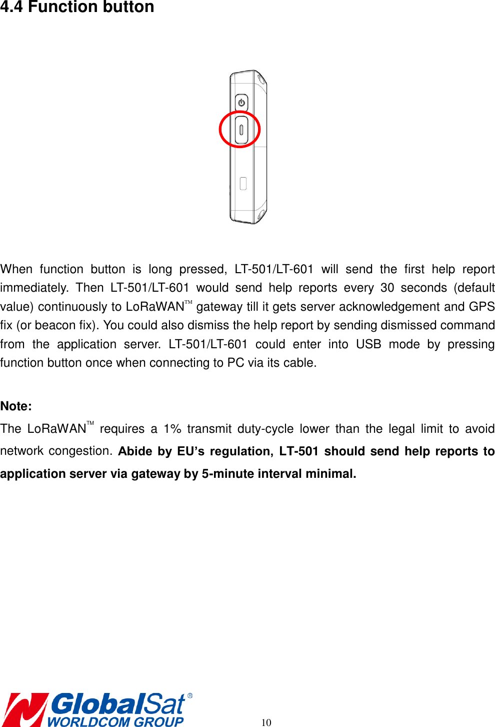       10 4.4 Function button    When  function  button  is  long  pressed,  LT-501/LT-601  will  send  the  first  help  report immediately.  Then  LT-501/LT-601  would  send  help  reports  every  30  seconds  (default value) continuously to LoRaWANTM gateway till it gets server acknowledgement and GPS fix (or beacon fix). You could also dismiss the help report by sending dismissed command from  the  application  server.  LT-501/LT-601  could  enter  into  USB  mode  by  pressing function button once when connecting to PC via its cable.  Note:   The  LoRaWANTM  requires  a  1%  transmit  duty-cycle  lower  than  the  legal  limit  to  avoid network congestion. Abide  by EU’s  regulation,  LT-501 should send help reports to application server via gateway by 5-minute interval minimal.           