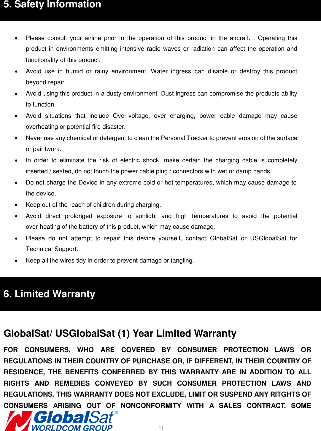       11 5. Safety Information    Please  consult  your  airline  prior  to  the  operation  of  this  product  in  the  aircraft.  .  Operating  this product in environments emitting intensive radio  waves or radiation  can affect the operation and functionality of this product.     Avoid  use  in  humid  or  rainy  environment.  Water  ingress  can  disable  or  destroy  this  product beyond repair.   Avoid using this product in a dusty environment. Dust ingress can compromise the products ability to function.   Avoid  situations  that  include  Over-voltage,  over  charging,  power  cable  damage  may  cause overheating or potential fire disaster.           Never use any chemical or detergent to clean the Personal Tracker to prevent erosion of the surface or paintwork.     In  order  to  eliminate  the  risk  of  electric  shock,  make  certain  the  charging  cable  is  completely inserted / seated, do not touch the power cable plug / connectors with wet or damp hands.     Do not charge the Device in any extreme cold or hot temperatures, which may cause damage to the device.   Keep out of the reach of children during charging.     Avoid  direct  prolonged  exposure  to  sunlight  and  high  temperatures  to  avoid  the  potential over-heating of the battery of this product, which may cause damage.       Please  do  not  attempt  to  repair  this  device  yourself,  contact  GlobalSat  or  USGlobalSat  for Technical Support.   Keep all the wires tidy in order to prevent damage or tangling.    6. Limited Warranty  GlobalSat/ USGlobalSat (1) Year Limited Warranty FOR  CONSUMERS,  WHO  ARE  COVERED  BY  CONSUMER  PROTECTION  LAWS  OR REGULATIONS IN THEIR COUNTRY OF PURCHASE OR, IF DIFFERENT, IN THEIR COUNTRY OF RESIDENCE,  THE  BENEFITS  CONFERRED  BY  THIS  WARRANTY  ARE  IN  ADDITION  TO  ALL RIGHTS  AND  REMEDIES  CONVEYED  BY  SUCH  CONSUMER  PROTECTION  LAWS  AND REGULATIONS. THIS WARRANTY DOES NOT EXCLUDE, LIMIT OR SUSPEND ANY RITGHTS OF CONSUMERS  ARISING  OUT  OF  NONCONFORMITY  WITH  A  SALES  CONTRACT.  SOME 