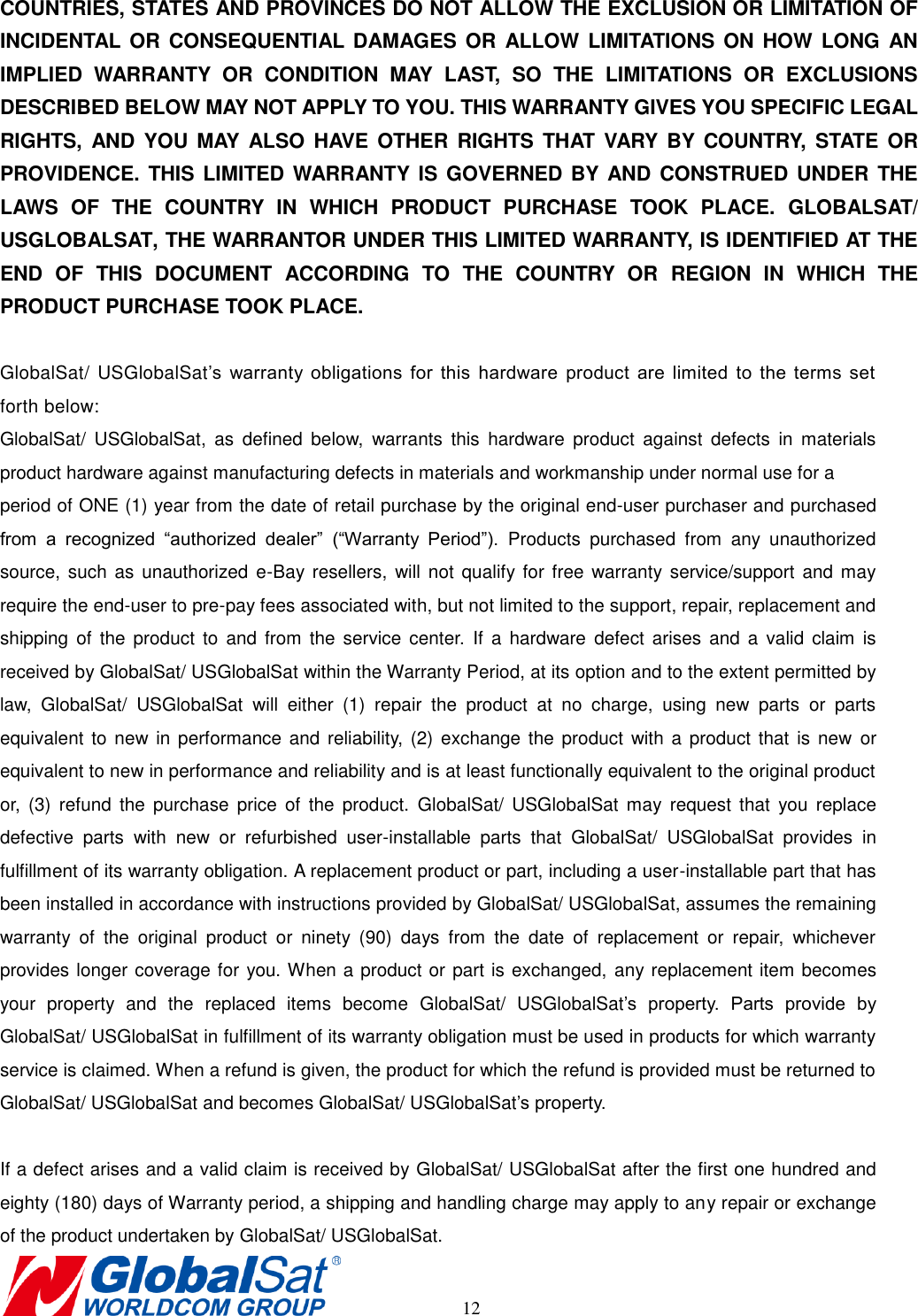       12 COUNTRIES, STATES AND PROVINCES DO NOT ALLOW THE EXCLUSION OR LIMITATION OF INCIDENTAL  OR CONSEQUENTIAL DAMAGES OR  ALLOW LIMITATIONS ON  HOW  LONG AN IMPLIED  WARRANTY  OR  CONDITION  MAY  LAST,  SO  THE  LIMITATIONS  OR  EXCLUSIONS DESCRIBED BELOW MAY NOT APPLY TO YOU. THIS WARRANTY GIVES YOU SPECIFIC LEGAL RIGHTS,  AND YOU MAY  ALSO  HAVE OTHER  RIGHTS THAT  VARY  BY  COUNTRY,  STATE  OR PROVIDENCE. THIS LIMITED WARRANTY IS GOVERNED BY AND CONSTRUED UNDER THE LAWS  OF  THE  COUNTRY  IN  WHICH  PRODUCT  PURCHASE  TOOK  PLACE.  GLOBALSAT/ USGLOBALSAT, THE WARRANTOR UNDER THIS LIMITED WARRANTY, IS IDENTIFIED AT THE END  OF  THIS  DOCUMENT  ACCORDING  TO  THE  COUNTRY  OR  REGION  IN  WHICH  THE PRODUCT PURCHASE TOOK PLACE.  GlobalSat/ USGlobalSat’s  warranty  obligations  for  this  hardware  product  are  limited  to  the  terms  set forth below: GlobalSat/  USGlobalSat,  as  defined  below,  warrants  this  hardware  product  against  defects  in  materials product hardware against manufacturing defects in materials and workmanship under normal use for a   period of ONE (1) year from the date of retail purchase by the original end-user purchaser and purchased from  a  recognized  “authorized  dealer” (“Warranty  Period”).  Products  purchased  from  any  unauthorized source, such as  unauthorized  e-Bay resellers, will  not qualify for  free  warranty service/support and  may require the end-user to pre-pay fees associated with, but not limited to the support, repair, replacement and shipping  of  the product  to  and from  the service center.  If  a hardware  defect arises  and a  valid  claim  is received by GlobalSat/ USGlobalSat within the Warranty Period, at its option and to the extent permitted by law,  GlobalSat/  USGlobalSat  will  either  (1)  repair  the  product  at  no  charge,  using  new  parts  or  parts equivalent to  new in performance and reliability,  (2)  exchange the  product  with a  product that  is new  or equivalent to new in performance and reliability and is at least functionally equivalent to the original product or,  (3)  refund  the  purchase  price  of  the  product.  GlobalSat/  USGlobalSat  may  request  that  you  replace defective  parts  with  new  or  refurbished  user-installable  parts  that  GlobalSat/  USGlobalSat  provides  in fulfillment of its warranty obligation. A replacement product or part, including a user-installable part that has been installed in accordance with instructions provided by GlobalSat/ USGlobalSat, assumes the remaining warranty  of  the  original  product  or  ninety  (90)  days  from  the  date  of  replacement  or  repair,  whichever provides longer coverage for you. When a product or part is exchanged, any replacement item becomes your  property  and  the  replaced  items  become  GlobalSat/  USGlobalSat’s  property.  Parts  provide  by GlobalSat/ USGlobalSat in fulfillment of its warranty obligation must be used in products for which warranty service is claimed. When a refund is given, the product for which the refund is provided must be returned to GlobalSat/ USGlobalSat and becomes GlobalSat/ USGlobalSat’s property.  If a defect arises and a valid claim is received by GlobalSat/ USGlobalSat after the first one hundred and eighty (180) days of Warranty period, a shipping and handling charge may apply to any repair or exchange of the product undertaken by GlobalSat/ USGlobalSat.   