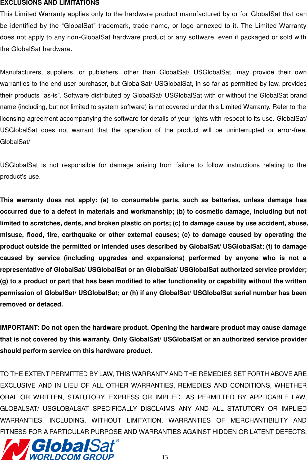       13 EXCLUSIONS AND LIMITATIONS This Limited Warranty applies only to the hardware product manufactured by or for  GlobalSat that can be  identified  by  the  “GlobalSat”  trademark,  trade  name,  or  logo  annexed  to  it.  The  Limited Warranty does not apply to any non-GlobalSat hardware product or any software, even if packaged or sold with the GlobalSat hardware.    Manufacturers,  suppliers,  or  publishers,  other  than  GlobalSat/  USGlobalSat,  may  provide  their  own warranties to the end user purchaser, but GlobalSat/ USGlobalSat, in so far as permitted by law, provides their products “as-is”. Software distributed by GlobalSat/ USGlobalSat with or without the GlobalSat brand name (including, but not limited to system software) is not covered under this Limited Warranty. Refer to the   licensing agreement accompanying the software for details of your rights with respect to its use. GlobalSat/ USGlobalSat  does  not  warrant  that  the  operation  of  the  product  will  be  uninterrupted  or  error-free. GlobalSat/    USGlobalSat  is  not  responsible  for  damage  arising  from  failure  to  follow  instructions  relating  to  the product’s use.  This  warranty  does  not  apply:  (a)  to  consumable  parts,  such  as  batteries,  unless  damage  has occurred due to a defect in materials and workmanship; (b) to cosmetic damage, including but not limited to scratches, dents, and broken plastic on ports; (c) to damage cause by use accident, abuse, misuse,  flood,  fire,  earthquake  or  other  external  causes;  (e)  to  damage  caused  by operating  the product outside the permitted or intended uses described by GlobalSat/ USGlobalSat; (f) to damage caused  by  service  (including  upgrades  and  expansions)  performed  by  anyone  who  is  not  a representative of GlobalSat/ USGlobalSat or an GlobalSat/ USGlobalSat authorized service provider; (g) to a product or part that has been modified to alter functionality or capability without the written permission of GlobalSat/ USGlobalSat; or (h) if any GlobalSat/ USGlobalSat serial number has been removed or defaced.  IMPORTANT: Do not open the hardware product. Opening the hardware product may cause damage that is not covered by this warranty. Only GlobalSat/ USGlobalSat or an authorized service provider should perform service on this hardware product.  TO THE EXTENT PERMITTED BY LAW, THIS WARRANTY AND THE REMEDIES SET FORTH ABOVE ARE EXCLUSIVE AND IN  LIEU  OF ALL  OTHER WARRANTIES,  REMEDIES  AND CONDITIONS, WHETHER ORAL  OR  WRITTEN,  STATUTORY,  EXPRESS  OR  IMPLIED.  AS  PERMITTED  BY  APPLICABLE  LAW, GLOBALSAT/  USGLOBALSAT  SPECIFICALLY  DISCLAIMS  ANY  AND  ALL  STATUTORY  OR  IMPLIED WARRANTIES,  INCLUDING,  WITHOUT  LIMITATION,  WARRANTIES  OF  MERCHANTIBILITY  AND FITNESS FOR A PARTICULAR PURPOSE AND WARRANTIES AGAINST HIDDEN OR LATENT DEFECTS. 