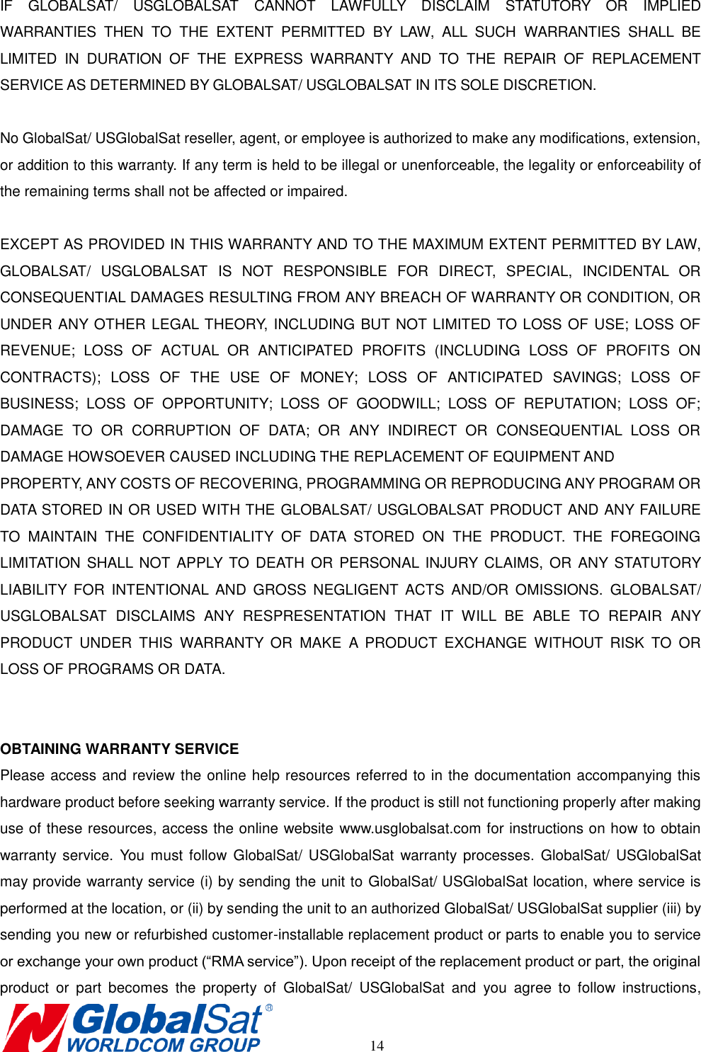       14 IF  GLOBALSAT/  USGLOBALSAT  CANNOT  LAWFULLY  DISCLAIM  STATUTORY  OR  IMPLIED WARRANTIES  THEN  TO  THE  EXTENT  PERMITTED  BY  LAW,  ALL  SUCH  WARRANTIES  SHALL  BE LIMITED  IN  DURATION  OF  THE  EXPRESS  WARRANTY  AND  TO  THE  REPAIR  OF  REPLACEMENT SERVICE AS DETERMINED BY GLOBALSAT/ USGLOBALSAT IN ITS SOLE DISCRETION.    No GlobalSat/ USGlobalSat reseller, agent, or employee is authorized to make any modifications, extension, or addition to this warranty. If any term is held to be illegal or unenforceable, the legality or enforceability of the remaining terms shall not be affected or impaired.  EXCEPT AS PROVIDED IN THIS WARRANTY AND TO THE MAXIMUM EXTENT PERMITTED BY LAW, GLOBALSAT/  USGLOBALSAT  IS  NOT  RESPONSIBLE  FOR  DIRECT,  SPECIAL,  INCIDENTAL  OR CONSEQUENTIAL DAMAGES RESULTING FROM ANY BREACH OF WARRANTY OR CONDITION, OR UNDER ANY OTHER LEGAL THEORY, INCLUDING BUT NOT LIMITED TO LOSS OF USE; LOSS OF REVENUE;  LOSS  OF  ACTUAL  OR  ANTICIPATED  PROFITS  (INCLUDING  LOSS  OF  PROFITS  ON CONTRACTS);  LOSS  OF  THE  USE  OF  MONEY;  LOSS  OF  ANTICIPATED  SAVINGS;  LOSS  OF BUSINESS;  LOSS  OF  OPPORTUNITY;  LOSS  OF  GOODWILL;  LOSS  OF  REPUTATION;  LOSS  OF; DAMAGE  TO  OR  CORRUPTION  OF  DATA;  OR  ANY  INDIRECT  OR  CONSEQUENTIAL  LOSS  OR DAMAGE HOWSOEVER CAUSED INCLUDING THE REPLACEMENT OF EQUIPMENT AND   PROPERTY, ANY COSTS OF RECOVERING, PROGRAMMING OR REPRODUCING ANY PROGRAM OR DATA STORED IN OR USED WITH THE GLOBALSAT/ USGLOBALSAT PRODUCT AND ANY FAILURE TO  MAINTAIN  THE  CONFIDENTIALITY  OF  DATA  STORED  ON  THE  PRODUCT.  THE  FOREGOING LIMITATION  SHALL  NOT APPLY TO  DEATH  OR  PERSONAL  INJURY  CLAIMS,  OR  ANY STATUTORY LIABILITY  FOR  INTENTIONAL  AND  GROSS  NEGLIGENT  ACTS  AND/OR  OMISSIONS.  GLOBALSAT/ USGLOBALSAT  DISCLAIMS  ANY  RESPRESENTATION  THAT  IT  WILL  BE  ABLE  TO  REPAIR  ANY PRODUCT  UNDER  THIS  WARRANTY  OR  MAKE  A  PRODUCT  EXCHANGE  WITHOUT  RISK  TO  OR LOSS OF PROGRAMS OR DATA.   OBTAINING WARRANTY SERVICE Please access and review the online help resources referred to in the documentation accompanying this hardware product before seeking warranty service. If the product is still not functioning properly after making use of these resources, access the online website www.usglobalsat.com for instructions on how to obtain warranty service.  You  must  follow  GlobalSat/  USGlobalSat  warranty processes.  GlobalSat/ USGlobalSat may provide warranty service (i) by sending the unit to GlobalSat/ USGlobalSat location, where service is performed at the location, or (ii) by sending the unit to an authorized GlobalSat/ USGlobalSat supplier (iii) by sending you new or refurbished customer-installable replacement product or parts to enable you to service or exchange your own product (“RMA service”). Upon receipt of the replacement product or part, the original product  or  part  becomes  the  property  of  GlobalSat/  USGlobalSat  and  you  agree  to  follow  instructions, 