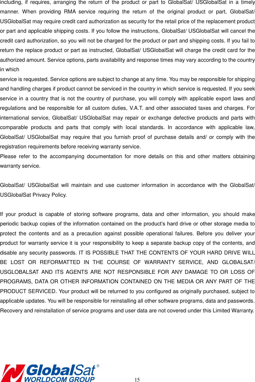       15 including,  if  requires,  arranging  the  return  of  the  product  or  part  to  GlobalSat/  USGlobalSat  in  a  timely manner.  When  providing  RMA  service  requiring  the  return  of  the  original  product  or  part,  GlobalSat/ USGlobalSat may require credit card authorization as security for the retail price of the replacement product or part and applicable shipping costs. If you follow the instructions, GlobalSat/ USGlobalSat will cancel the credit card authorization, so you will not be charged for the product or part and shipping costs. If you fail to return the replace product or part as instructed, GlobalSat/ USGlobalSat will charge the credit card for the authorized amount. Service options, parts availability and response times may vary according to the country in which   service is requested. Service options are subject to change at any time. You may be responsible for shipping and handling charges if product cannot be serviced in the country in which service is requested. If you seek service in a country that is not the country of purchase, you will comply with applicable export laws and regulations and be responsible for all custom duties, V.A.T. and other associated taxes and charges. For international service,  GlobalSat/  USGlobalSat  may repair  or exchange defective  products and  parts  with comparable  products  and  parts  that  comply  with  local  standards.  In  accordance  with  applicable  law, GlobalSat/  USGlobalSat  may  require  that  you furnish  proof  of  purchase  details  and/  or  comply with  the registration requirements before receiving warranty service.   Please  refer  to  the  accompanying  documentation  for  more  details  on  this  and  other  matters  obtaining warranty service.    GlobalSat/  USGlobalSat  will  maintain  and  use  customer  information  in  accordance  with  the  GlobalSat/ USGlobalSat Privacy Policy.    If  your  product  is  capable  of  storing  software  programs,  data  and  other  information,  you  should  make periodic backup copies of the information contained on the product’s hard drive or other storage media to protect  the  contents  and  as  a  precaution  against  possible  operational  failures.  Before  you  deliver  your product for warranty service it is your responsibility to keep a separate backup copy of the contents, and disable any security passwords. IT IS POSSIBLE THAT THE CONTENTS OF YOUR HARD DRIVE WILL BE  LOST  OR  REFORMATTED  IN  THE  COURSE  OF  WARRANTY  SERVICE,  AND  GLOBALSAT/ USGLOBALSAT  AND  ITS  AGENTS  ARE  NOT  RESPONSIBLE  FOR  ANY  DAMAGE  TO  OR  LOSS  OF PROGRAMS, DATA OR OTHER INFORMATION CONTAINED ON THE MEDIA OR ANY PART OF THE PRODUCT SERVICED. Your product will be returned to you configured as originally purchased, subject to applicable updates. You will be responsible for reinstalling all other software programs, data and passwords. Recovery and reinstallation of service programs and user data are not covered under this Limited Warranty.    