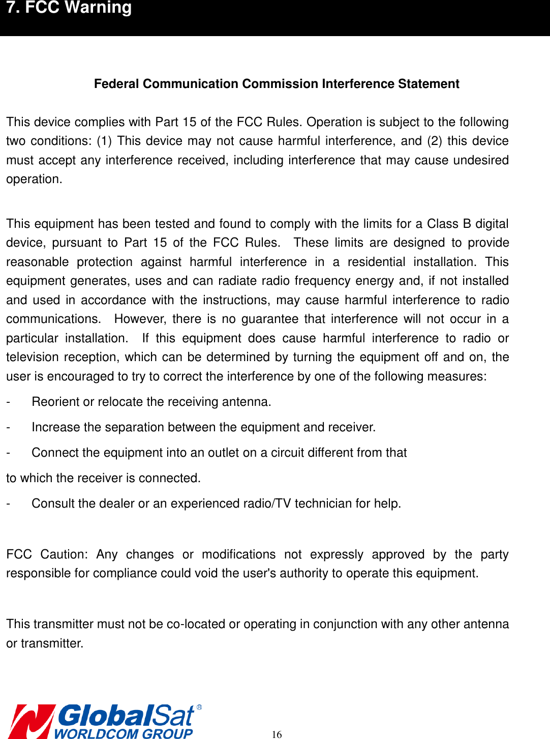       16 7. FCC Warning     Federal Communication Commission Interference Statement  This device complies with Part 15 of the FCC Rules. Operation is subject to the following two conditions: (1) This device may not cause harmful interference, and (2) this device must accept any interference received, including interference that may cause undesired operation.  This equipment has been tested and found to comply with the limits for a Class B digital device,  pursuant  to  Part  15  of  the  FCC  Rules.    These  limits  are  designed  to  provide reasonable  protection  against  harmful  interference  in  a  residential  installation.  This equipment generates, uses and can radiate radio frequency energy and, if not installed and used  in accordance with  the instructions,  may cause harmful interference  to radio communications.    However,  there  is  no  guarantee  that  interference will  not  occur  in  a particular  installation.    If  this  equipment  does  cause  harmful  interference  to  radio  or television reception, which can be determined by turning the equipment off and on, the user is encouraged to try to correct the interference by one of the following measures: -  Reorient or relocate the receiving antenna. -  Increase the separation between the equipment and receiver. -  Connect the equipment into an outlet on a circuit different from that to which the receiver is connected. -  Consult the dealer or an experienced radio/TV technician for help.  FCC  Caution:  Any  changes  or  modifications  not  expressly  approved  by  the  party responsible for compliance could void the user&apos;s authority to operate this equipment.  This transmitter must not be co-located or operating in conjunction with any other antenna or transmitter.  